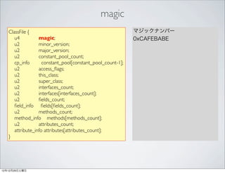 magic
   ClassFile {                                              マジックナンバー
      u4          magic;                                    0xCAFEBABE
      u2          minor_version;
      u2          major_version;
      u2          constant_pool_count;
      cp_info       constant_pool[constant_pool_count-1];
      u2          access_ﬂags;
      u2          this_class;
      u2          super_class;
      u2          interfaces_count;
      u2          interfaces[interfaces_count];
      u2          ﬁelds_count;
      ﬁeld_info ﬁelds[ﬁelds_count];
      u2          methods_count;
      method_info methods[methods_count];
      u2          attributes_count;
      attribute_info attributes[attributes_count];
   }




12年12月29日土曜日
 