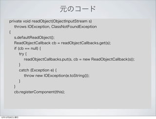 元のコード
     private void readObject(ObjectInputStream s)
        throws IOException, ClassNotFoundException
     {
        s.defaultReadObject();
        ReadObjectCallback cb = readObjectCallbacks.get(s);
        if (cb == null) {
            try {
               readObjectCallbacks.put(s, cb = new ReadObjectCallback(s));
            }
            catch (Exception e) {
               throw new IOException(e.toString());
            }
        }
        cb.registerComponent(this);




12年12月29日土曜日
 