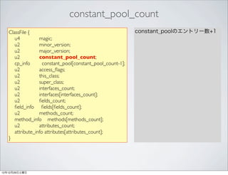 constant_pool_count
   ClassFile {                                              constant_poolのエントリー数+1
      u4          magic;
      u2          minor_version;
      u2          major_version;
      u2          constant_pool_count;
      cp_info       constant_pool[constant_pool_count-1];
      u2          access_ﬂags;
      u2          this_class;
      u2          super_class;
      u2          interfaces_count;
      u2          interfaces[interfaces_count];
      u2          ﬁelds_count;
      ﬁeld_info ﬁelds[ﬁelds_count];
      u2          methods_count;
      method_info methods[methods_count];
      u2          attributes_count;
      attribute_info attributes[attributes_count];
   }




12年12月29日土曜日
 