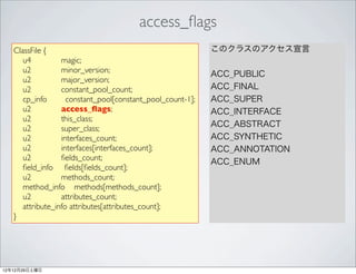 access_ﬂags
   ClassFile {                                              このクラスのアクセス宣言
      u4          magic;
      u2          minor_version;                            ACC_PUBLIC
      u2          major_version;
      u2          constant_pool_count;                      ACC_FINAL
      cp_info       constant_pool[constant_pool_count-1];   ACC_SUPER
      u2          access_ﬂags;                              ACC_INTERFACE
      u2          this_class;
                                                            ACC_ABSTRACT
      u2          super_class;
      u2          interfaces_count;                         ACC_SYNTHETIC
      u2          interfaces[interfaces_count];             ACC_ANNOTATION
      u2          ﬁelds_count;                              ACC_ENUM
      ﬁeld_info ﬁelds[ﬁelds_count];
      u2          methods_count;
      method_info methods[methods_count];
      u2          attributes_count;
      attribute_info attributes[attributes_count];
   }




12年12月29日土曜日
 