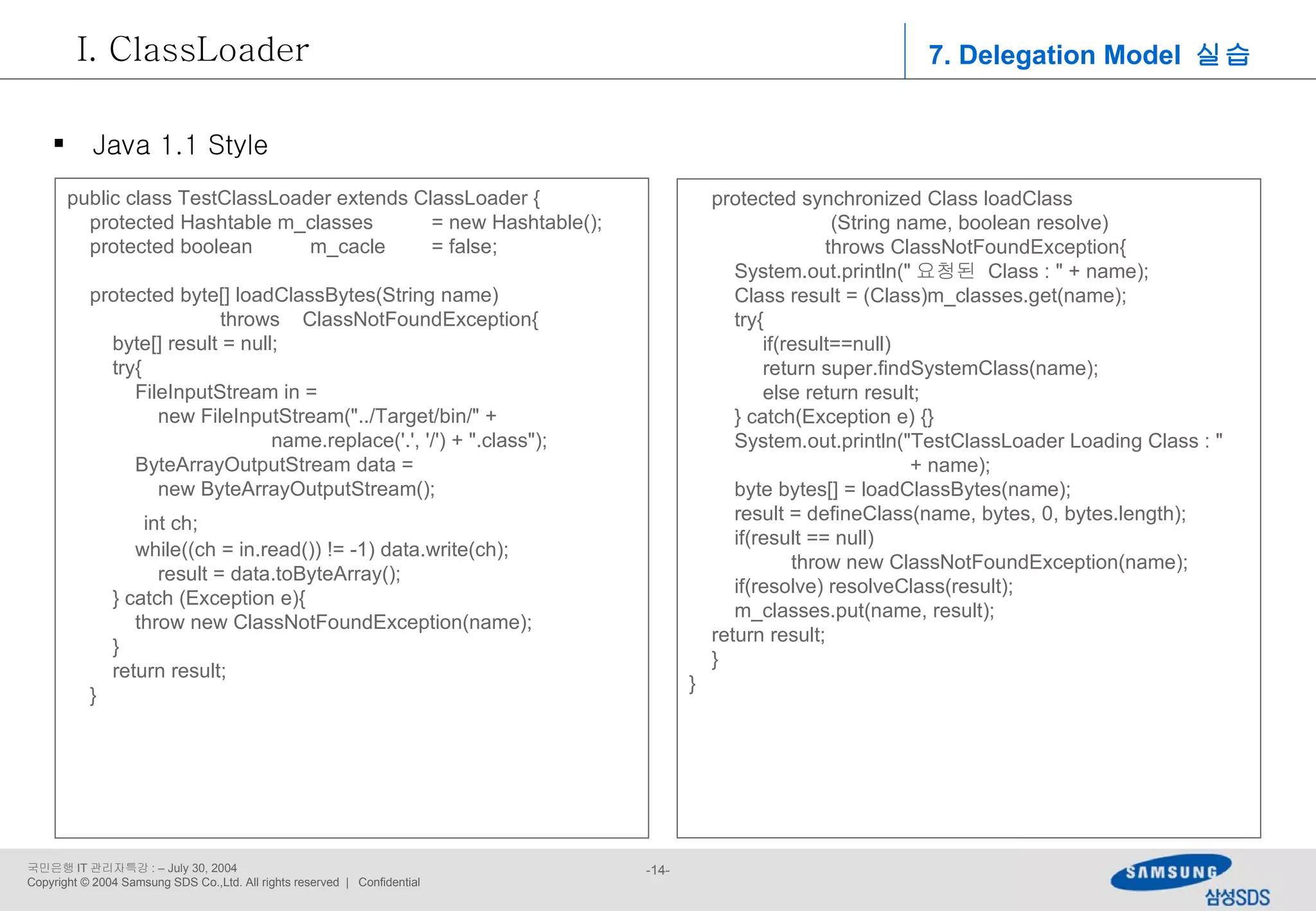7. Delegation Model  실습 ClassLoader Java 1.1 Style public class TestClassLoader extends ClassLoader { protected Hashtable m_classes  = new Hashtable(); protected boolean  m_cacle  = false; protected byte[] loadClassBytes(String name)  throws  ClassNotFoundException{ byte[] result = null; try{ FileInputStream in =  new FileInputStream(&quot;../Target/bin/&quot; + name.replace('.', '/') + &quot;.class&quot;); ByteArrayOutputStream data =  new ByteArrayOutputStream(); int ch; while((ch = in.read()) != -1) data.write(ch); result = data.toByteArray(); } catch (Exception e){ throw new ClassNotFoundException(name); } return result; } protected synchronized Class loadClass (String name, boolean resolve)  throws ClassNotFoundException{ System.out.println(&quot; 요청된  Class : &quot; + name); Class result = (Class)m_classes.get(name); try{ if(result==null) return super.findSystemClass(name); else return result; } catch(Exception e) {} System.out.println(&quot;TestClassLoader Loading Class : &quot;  + name); byte bytes[] = loadClassBytes(name); result = defineClass(name, bytes, 0, bytes.length); if(result == null)  throw new ClassNotFoundException(name); if(resolve) resolveClass(result); m_classes.put(name, result); return result; } } 