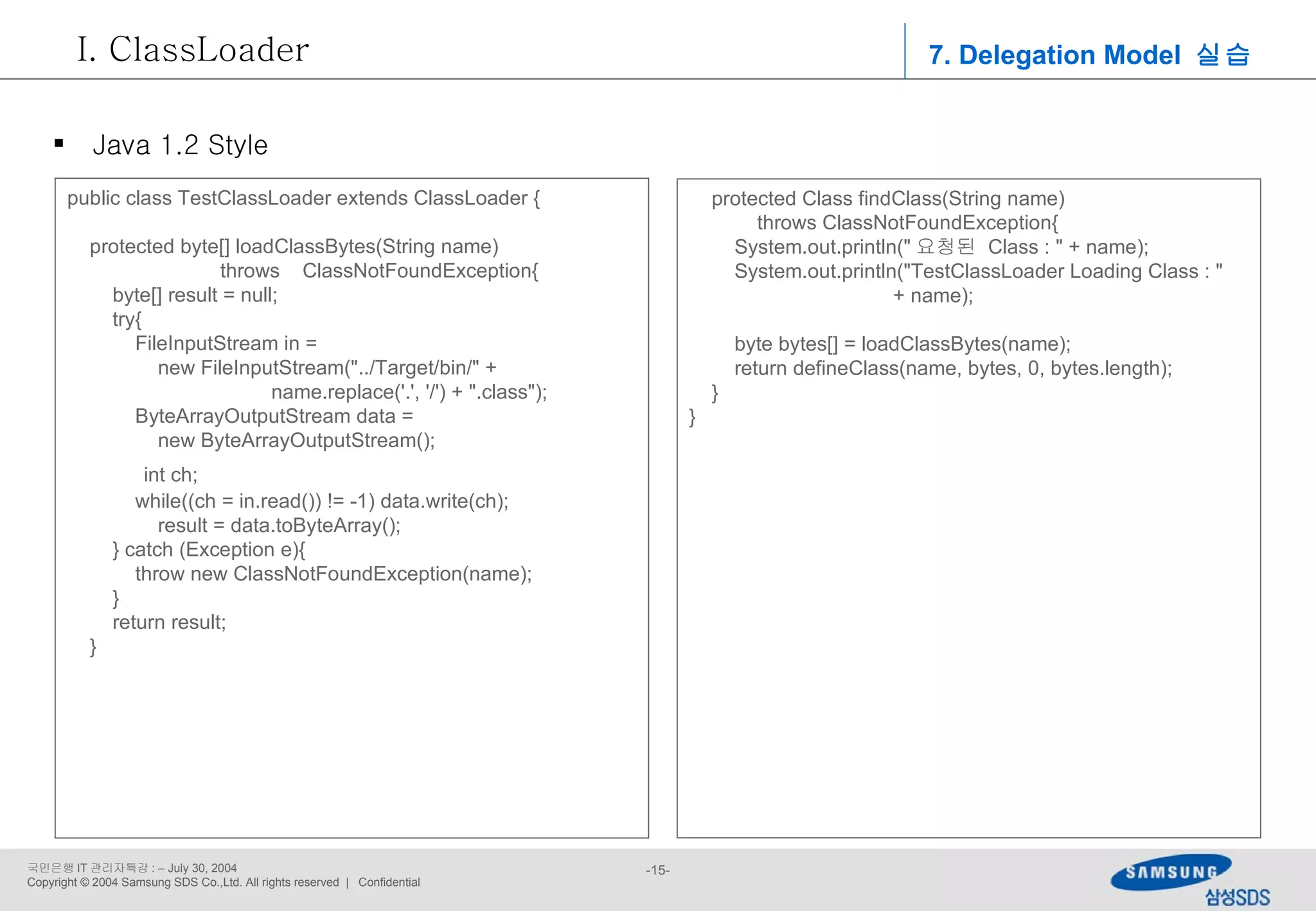 7. Delegation Model  실습 ClassLoader Java 1.2 Style public class TestClassLoader extends ClassLoader { protected byte[] loadClassBytes(String name)  throws  ClassNotFoundException{ byte[] result = null; try{ FileInputStream in =  new FileInputStream(&quot;../Target/bin/&quot; + name.replace('.', '/') + &quot;.class&quot;); ByteArrayOutputStream data =  new ByteArrayOutputStream(); int ch; while((ch = in.read()) != -1) data.write(ch); result = data.toByteArray(); } catch (Exception e){ throw new ClassNotFoundException(name); } return result; } protected Class findClass(String name)  throws ClassNotFoundException{ System.out.println(&quot; 요청된  Class : &quot; + name); System.out.println(&quot;TestClassLoader Loading Class : &quot;  + name); byte bytes[] = loadClassBytes(name); return defineClass(name, bytes, 0, bytes.length); } } 