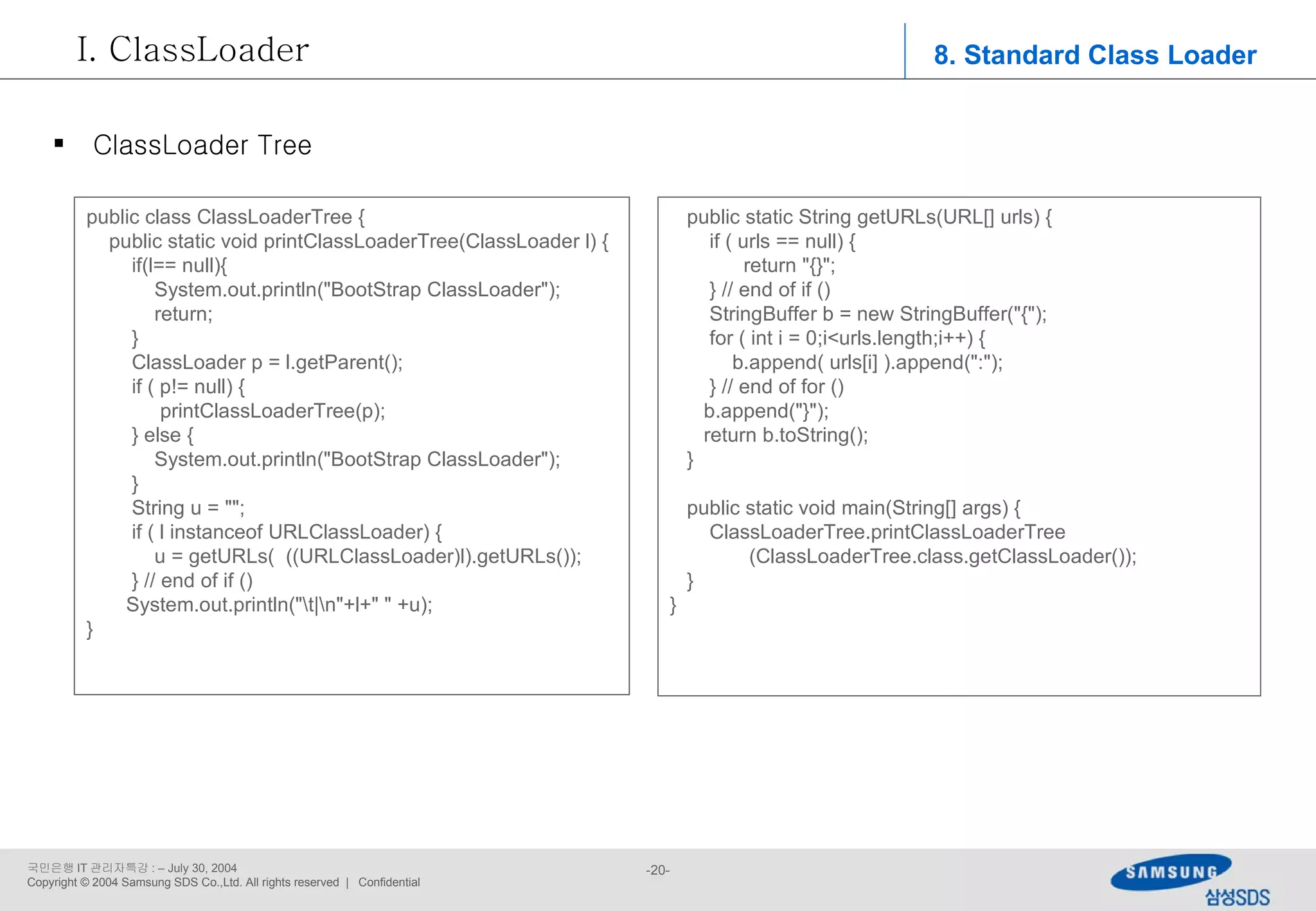 public class ClassLoaderTree { public static void printClassLoaderTree(ClassLoader l) { if(l== null){ System.out.println(&quot;BootStrap ClassLoader&quot;); return; } ClassLoader p = l.getParent(); if ( p!= null) { printClassLoaderTree(p); } else { System.out.println(&quot;BootStrap ClassLoader&quot;); } String u = &quot;&quot;; if ( l instanceof URLClassLoader) { u = getURLs(  ((URLClassLoader)l).getURLs()); } // end of if () System.out.println(&quot;\t|\n&quot;+l+&quot; &quot; +u); }  8. Standard Class Loader ClassLoader ClassLoader Tree public static String getURLs(URL[] urls) { if ( urls == null) { return &quot;{}&quot;; } // end of if () StringBuffer b = new StringBuffer(&quot;{&quot;); for ( int i = 0;i<urls.length;i++) { b.append( urls[i] ).append(&quot;:&quot;); } // end of for () b.append(&quot;}&quot;); return b.toString(); } public static void main(String[] args) { ClassLoaderTree.printClassLoaderTree (ClassLoaderTree.class.getClassLoader()); } } 
