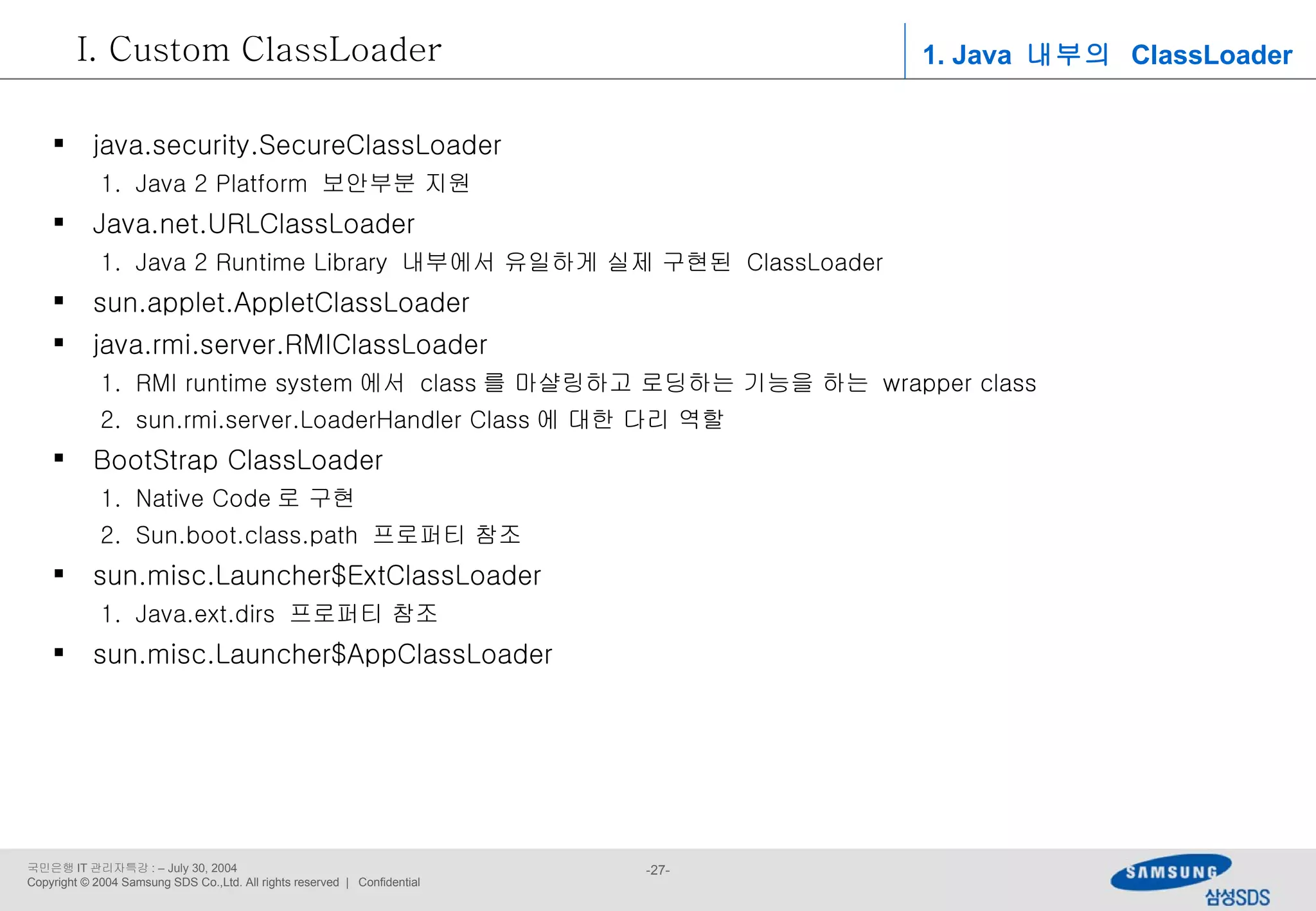 1. Java  내부의  ClassLoader Custom ClassLoader java.security.SecureClassLoader Java 2 Platform  보안부분 지원 Java.net.URLClassLoader Java 2 Runtime Library  내부에서 유일하게 실제 구현된  ClassLoader sun.applet.AppletClassLoader java.rmi.server.RMIClassLoader RMI runtime system 에서  class 를 마샬링하고 로딩하는 기능을 하는  wrapper class sun.rmi.server.LoaderHandler Class 에 대한 다리 역할 BootStrap ClassLoader Native Code 로 구현 Sun.boot.class.path  프로퍼티 참조 sun.misc.Launcher$ExtClassLoader Java.ext.dirs  프로퍼티 참조 sun.misc.Launcher$AppClassLoader 