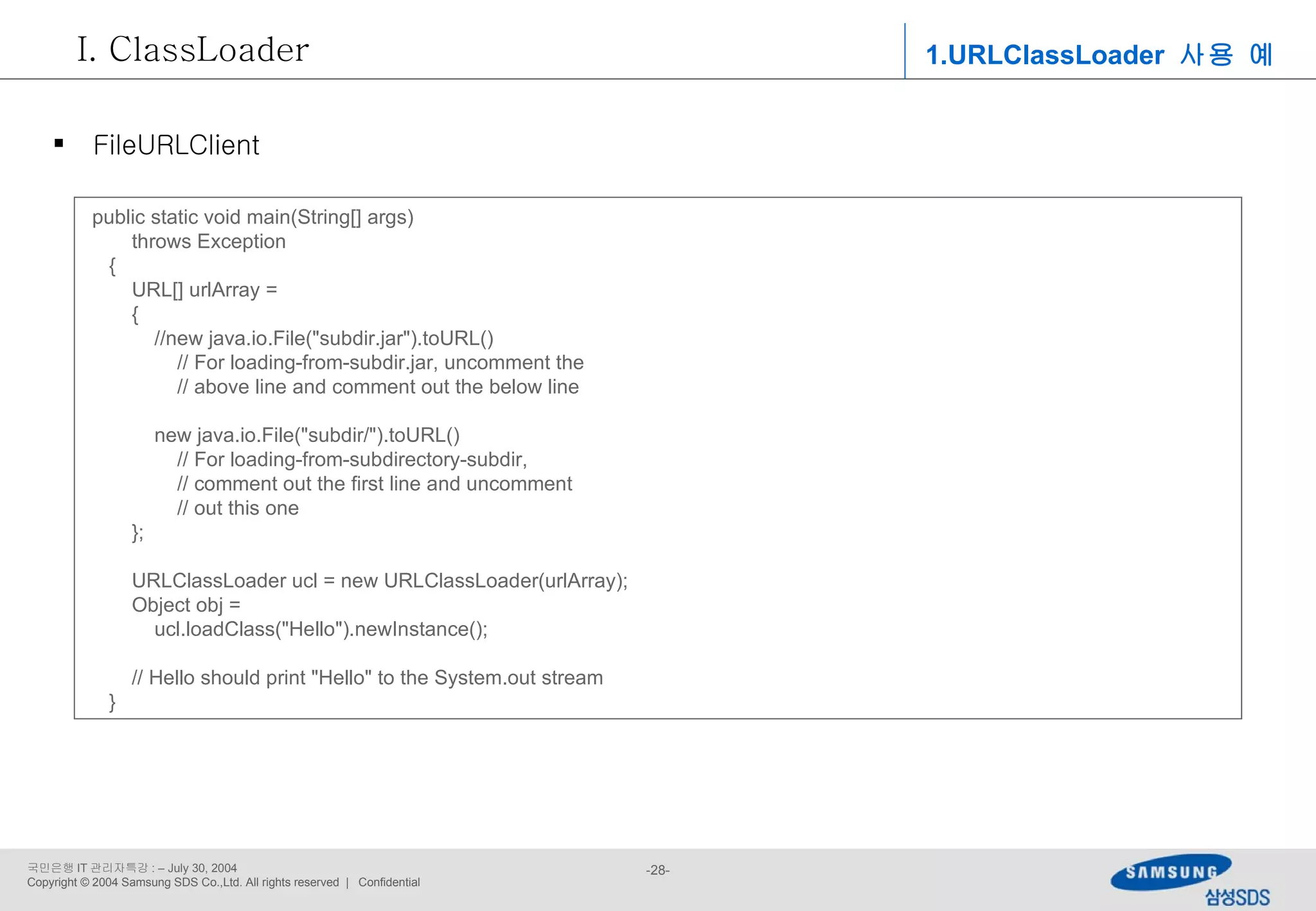 public static void main(String[] args) throws Exception { URL[] urlArray = { //new java.io.File(&quot;subdir.jar&quot;).toURL() // For loading-from-subdir.jar, uncomment the // above line and comment out the below line new java.io.File(&quot;subdir/&quot;).toURL() // For loading-from-subdirectory-subdir, // comment out the first line and uncomment // out this one }; URLClassLoader ucl = new URLClassLoader(urlArray); Object obj =  ucl.loadClass(&quot;Hello&quot;).newInstance(); // Hello should print &quot;Hello&quot; to the System.out stream } 1.URLClassLoader  사용 예 ClassLoader FileURLClient 