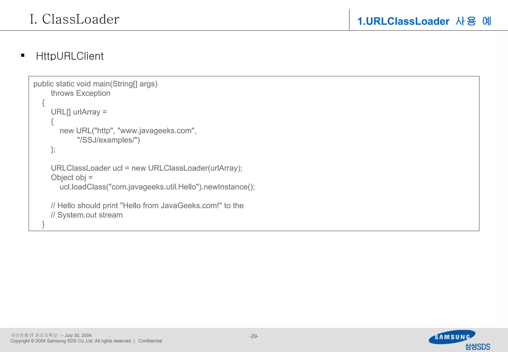public static void main(String[] args) throws Exception { URL[] urlArray = { new URL(&quot;http&quot;, &quot;www.javageeks.com&quot;, &quot;/SSJ/examples/&quot;) }; URLClassLoader ucl = new URLClassLoader(urlArray); Object obj =  ucl.loadClass(&quot;com.javageeks.util.Hello&quot;).newInstance(); // Hello should print &quot;Hello from JavaGeeks.com!&quot; to the // System.out stream } 1.URLClassLoader  사용 예 ClassLoader HttpURLClient 
