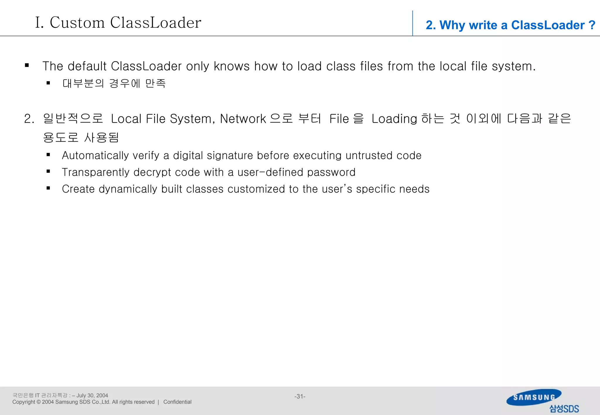 2. Why write a ClassLoader ? Custom ClassLoader The default ClassLoader only knows how to load class files from the local file system. 대부분의 경우에 만족 일반적으로  Local File System, Network 으로 부터  File 을  Loading 하는 것 이외에 다음과 같은 용도로 사용됨 Automatically verify a digital signature before executing untrusted code Transparently decrypt code with a user-defined password Create dynamically built classes customized to the user’s specific needs 