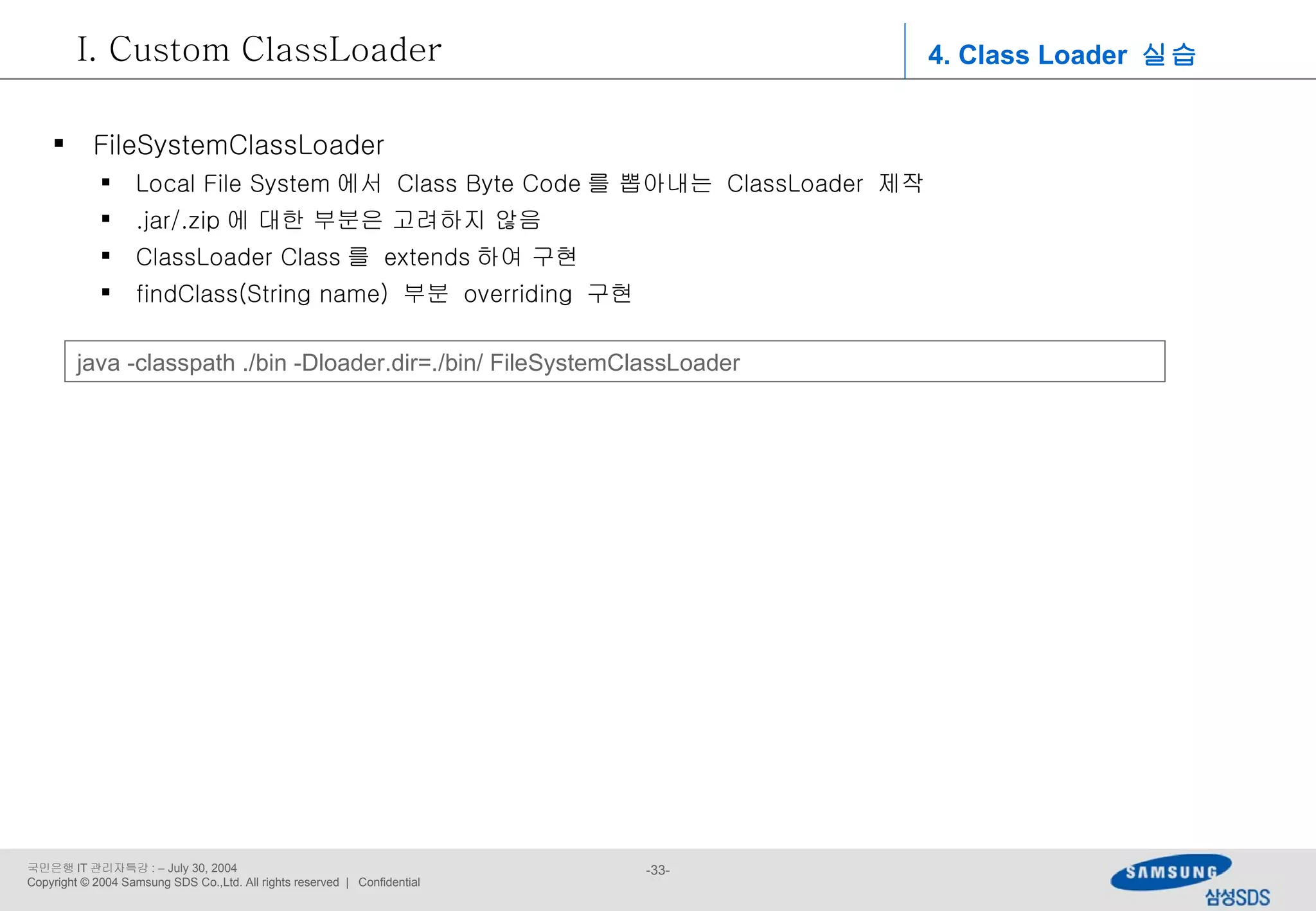 4. Class Loader  실습 Custom ClassLoader FileSystemClassLoader Local File System 에서  Class Byte Code 를 뽑아내는  ClassLoader  제작 .jar/.zip 에 대한 부분은 고려하지 않음 ClassLoader Class 를  extends 하여 구현 findClass(String name)  부분  overriding  구현 java -classpath ./bin -Dloader.dir=./bin/ FileSystemClassLoader 