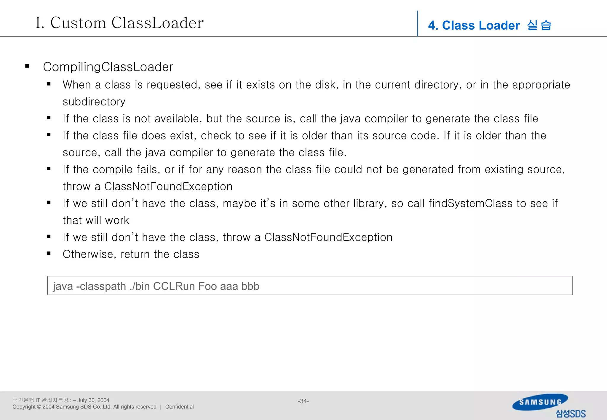 4. Class Loader  실습 Custom ClassLoader CompilingClassLoader When a class is requested, see if it exists on the disk, in the current directory, or in the appropriate subdirectory If the class is not available, but the source is, call the java compiler to generate the class file If the class file does exist, check to see if it is older than its source code. If it is older than the source, call the java compiler to generate the class file. If the compile fails, or if for any reason the class file could not be generated from existing source, throw a ClassNotFoundException If we still don’t have the class, maybe it’s in some other library, so call findSystemClass to see if that will work If we still don’t have the class, throw a ClassNotFoundException Otherwise, return the class java -classpath ./bin CCLRun Foo aaa bbb 