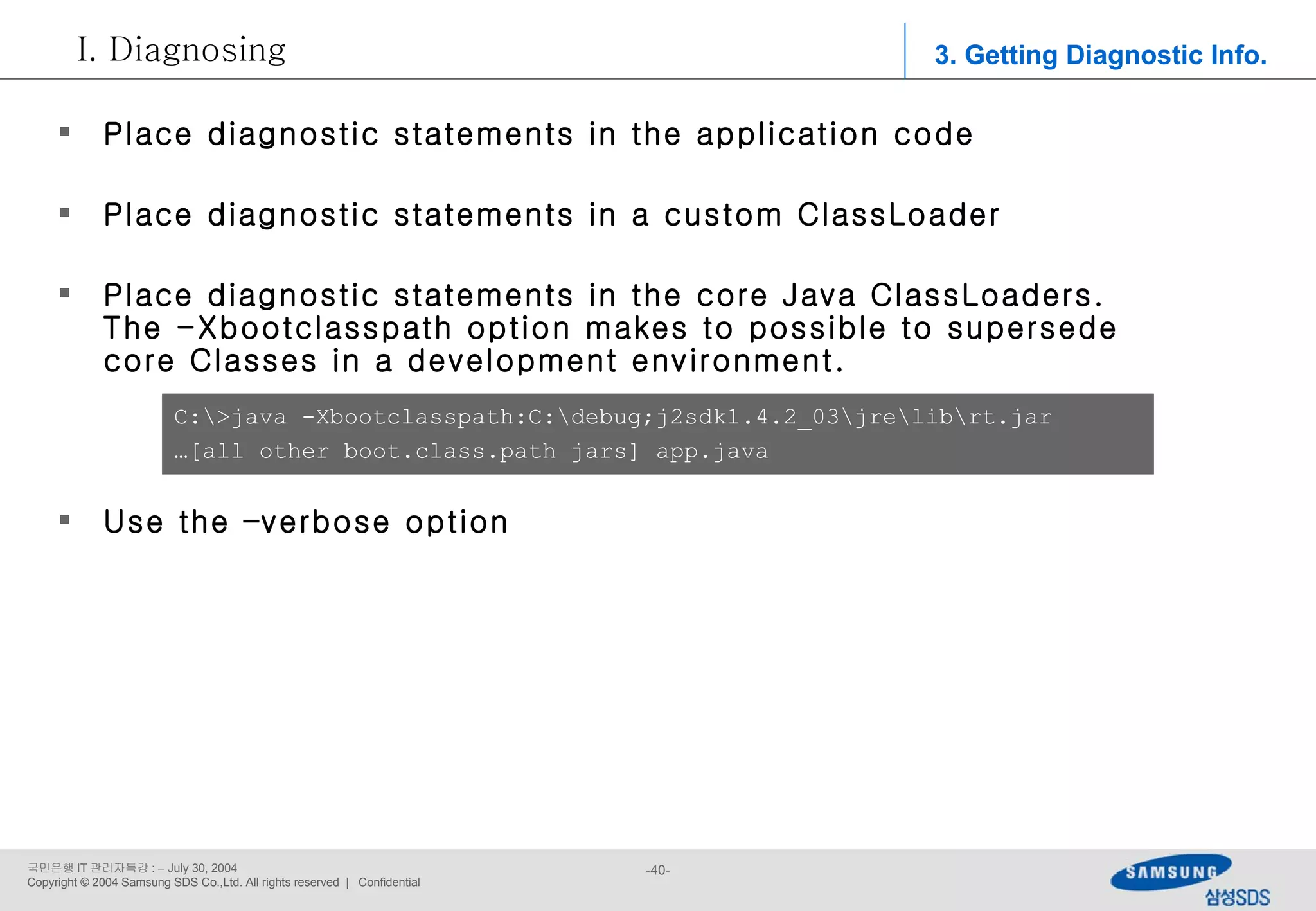 Place diagnostic statements in the application code Place diagnostic statements in a custom ClassLoader Place diagnostic statements in the core Java ClassLoaders. The -Xbootclasspath option makes to possible to supersede core Classes in a development environment. Use the –verbose option C:\>java -Xbootclasspath:C:\debug;j2sdk1.4.2_03\jre\lib\rt.jar  … [all other boot.class.path jars] app.java 3. Getting Diagnostic Info. Diagnosing 