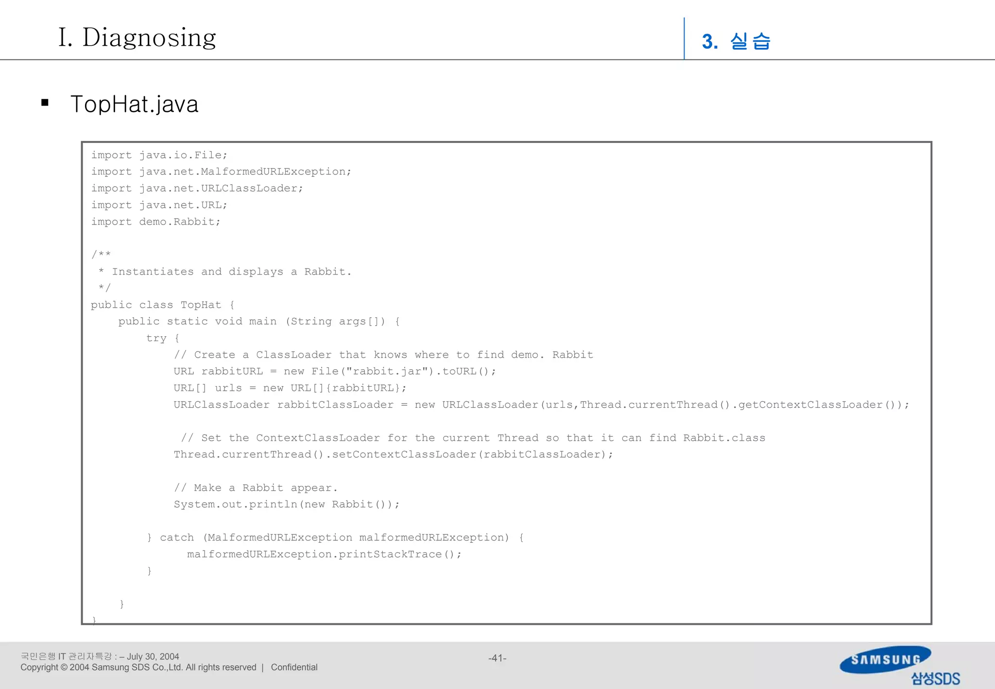 import java.io.File; import java.net.MalformedURLException; import java.net.URLClassLoader; import java.net.URL; import demo.Rabbit; /** * Instantiates and displays a Rabbit. */ public class TopHat { public static void main (String args[]) { try { // Create a ClassLoader that knows where to find demo. Rabbit URL rabbitURL = new File(&quot;rabbit.jar&quot;).toURL(); URL[] urls = new URL[]{rabbitURL}; URLClassLoader rabbitClassLoader = new URLClassLoader(urls,Thread.currentThread().getContextClassLoader()); // Set the ContextClassLoader for the current Thread so that it can find Rabbit.class Thread.currentThread().setContextClassLoader(rabbitClassLoader); // Make a Rabbit appear. System.out.println(new Rabbit());  } catch (MalformedURLException malformedURLException) {   malformedURLException.printStackTrace();   }  } } TopHat.java 3.  실습 Diagnosing 