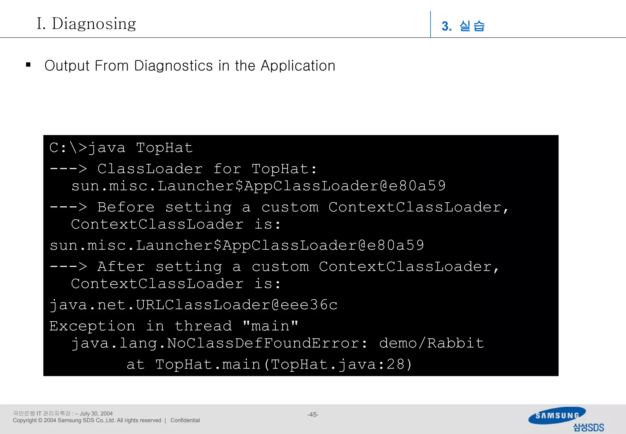 C:\>java TopHat ---> ClassLoader for TopHat: sun.misc.Launcher$AppClassLoader@e80a59 ---> Before setting a custom ContextClassLoader, ContextClassLoader is: sun.misc.Launcher$AppClassLoader@e80a59 ---> After setting a custom ContextClassLoader, ContextClassLoader is: [email_address] Exception in thread &quot;main&quot; java.lang.NoClassDefFoundError: demo/Rabbit at TopHat.main(TopHat.java:28) Output From Diagnostics in the Application 3.  실습 Diagnosing 