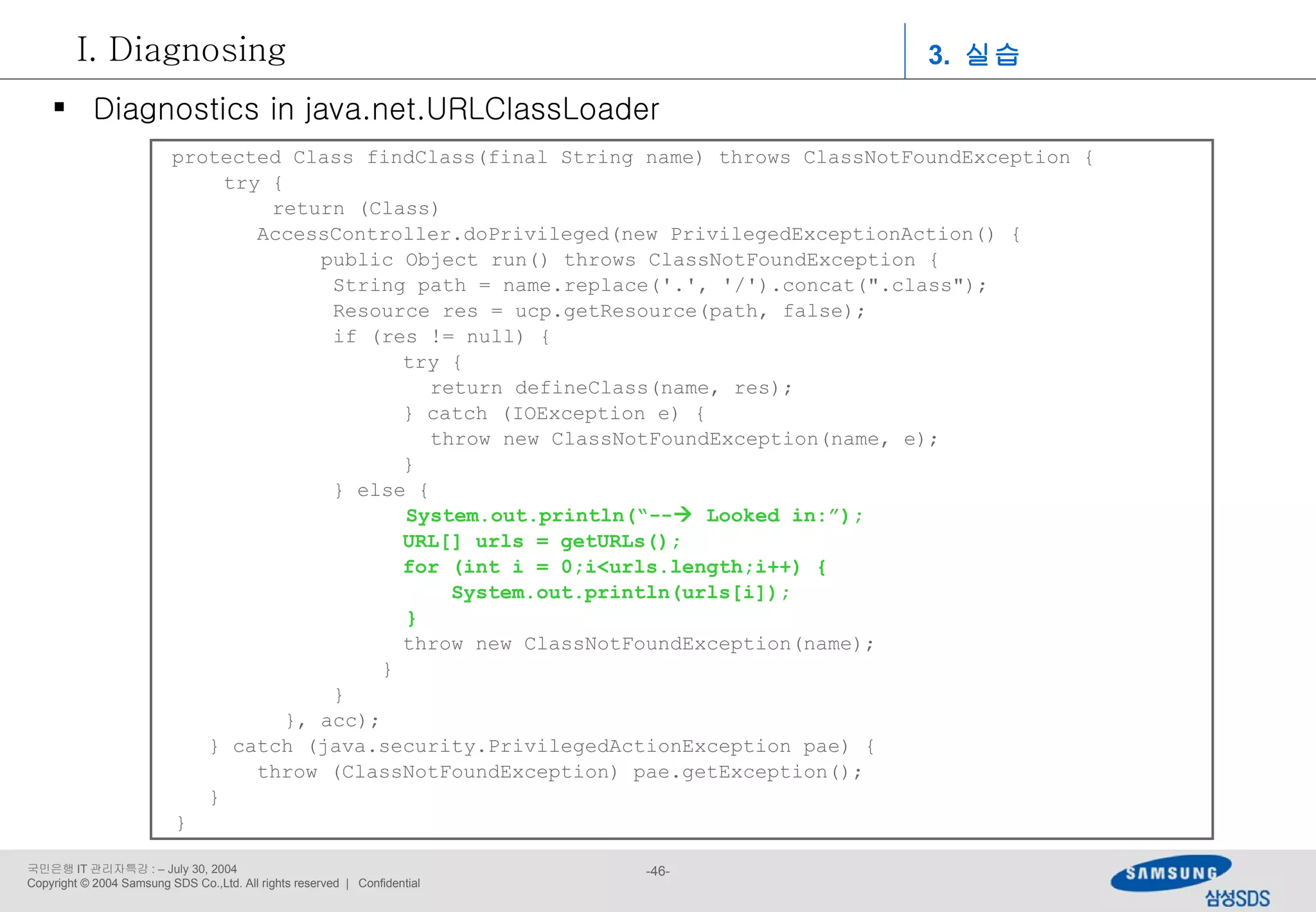 protected Class findClass(final String name) throws ClassNotFoundException { try { return (Class)   AccessController.doPrivileged(new PrivilegedExceptionAction() { public Object run() throws ClassNotFoundException {   String path = name.replace('.', '/').concat(&quot;.class&quot;);   Resource res = ucp.getResource(path, false);   if (res != null) {   try {   return defineClass(name, res);   } catch (IOException e) {   throw new ClassNotFoundException(name, e);   }   } else { System.out.println(“--   Looked in:”);   URL[] urls = getURLs();   for (int i = 0;i<urls.length;i++) {   System.out.println(urls[i]);     }   throw new ClassNotFoundException(name);   }   } }, acc); } catch (java.security.PrivilegedActionException pae) {   throw (ClassNotFoundException) pae.getException(); } } Diagnostics in java.net.URLClassLoader 3.  실습 Diagnosing 