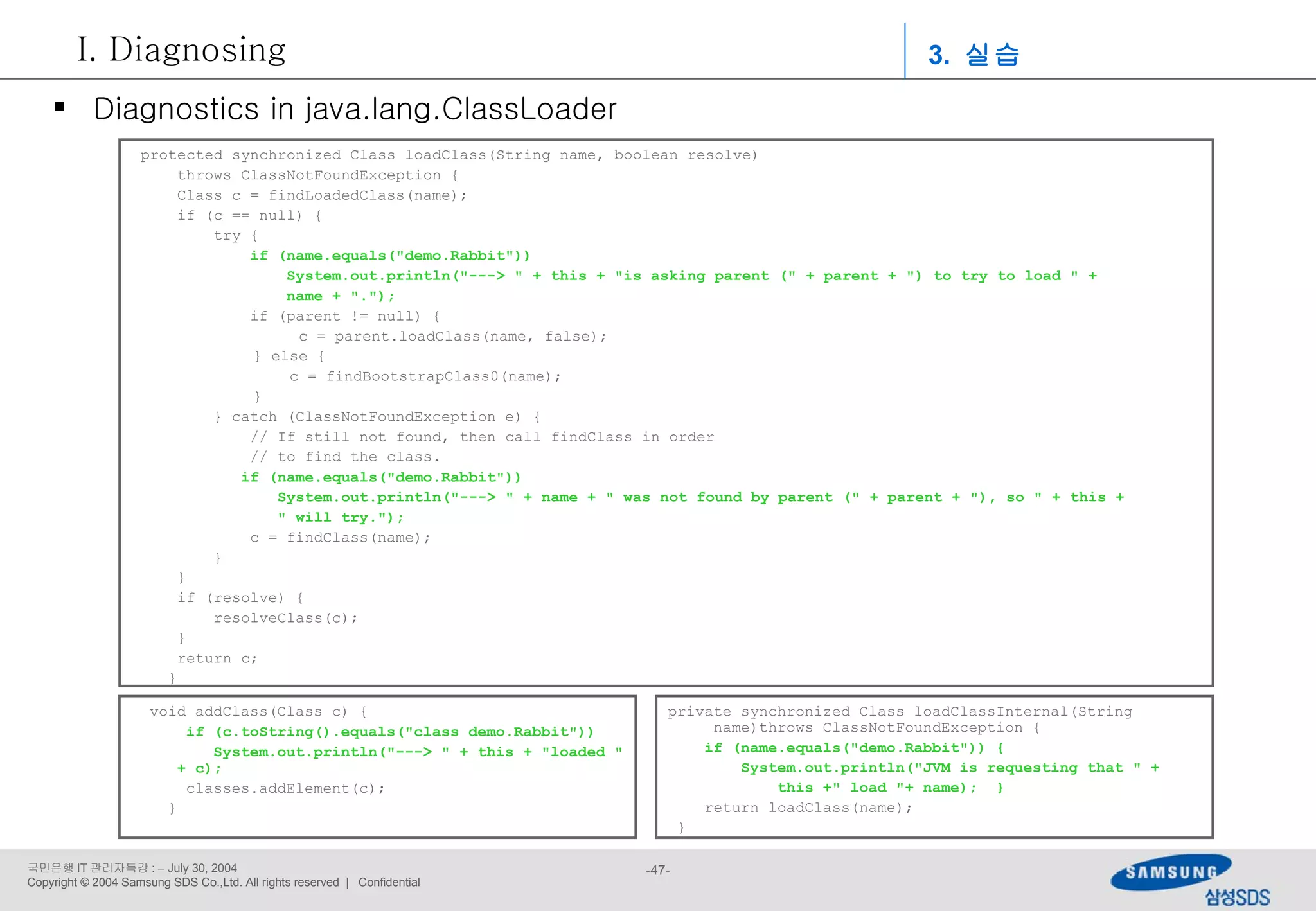 protected synchronized Class loadClass(String name, boolean resolve) throws ClassNotFoundException { Class c = findLoadedClass(name); if (c == null) {   try {   if (name.equals(&quot;demo.Rabbit&quot;))    System.out.println(&quot;---> &quot; + this + &quot;is asking parent (&quot; + parent + &quot;) to try to load &quot; + name + &quot;.&quot;);   if (parent != null) {   c = parent.loadClass(name, false); } else {   c = findBootstrapClass0(name); }   } catch (ClassNotFoundException e) {   // If still not found, then call findClass in order   // to find the class.   if (name.equals(&quot;demo.Rabbit&quot;))    System.out.println(&quot;---> &quot; + name + &quot; was not found by parent (&quot; + parent + &quot;), so &quot; + this +  &quot; will try.&quot;);   c = findClass(name);   } } if (resolve) {   resolveClass(c); } return c; }  void addClass(Class c) { if (c.toString().equals(&quot;class demo.Rabbit&quot;))    System.out.println(&quot;---> &quot; + this + &quot;loaded &quot; + c); classes.addElement(c); } private synchronized Class loadClassInternal(String name)throws ClassNotFoundException { if (name.equals(&quot;demo.Rabbit&quot;)) { System.out.println(&quot;JVM is requesting that &quot; +  this +&quot; load &quot;+ name);  }   return loadClass(name); } Diagnostics in java.lang.ClassLoader 3.  실습 Diagnosing 