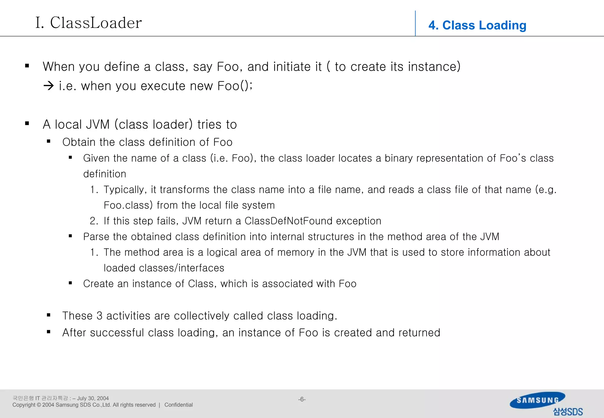 4. Class Loading ClassLoader When you define a class, say Foo, and initiate it ( to create its instance)    i.e. when you execute new Foo(); A local JVM (class loader) tries to Obtain the class definition of Foo Given the name of a class (i.e. Foo), the class loader locates a binary representation of Foo’s class definition Typically, it transforms the class name into a file name, and reads a class file of that name (e.g. Foo.class) from the local file system If this step fails, JVM return a ClassDefNotFound exception Parse the obtained class definition into internal structures in the method area of the JVM The method area is a logical area of memory in the JVM that is used to store information about loaded classes/interfaces Create an instance of Class, which is associated with Foo These 3 activities are collectively called class loading. After successful class loading, an instance of Foo is created and returned 