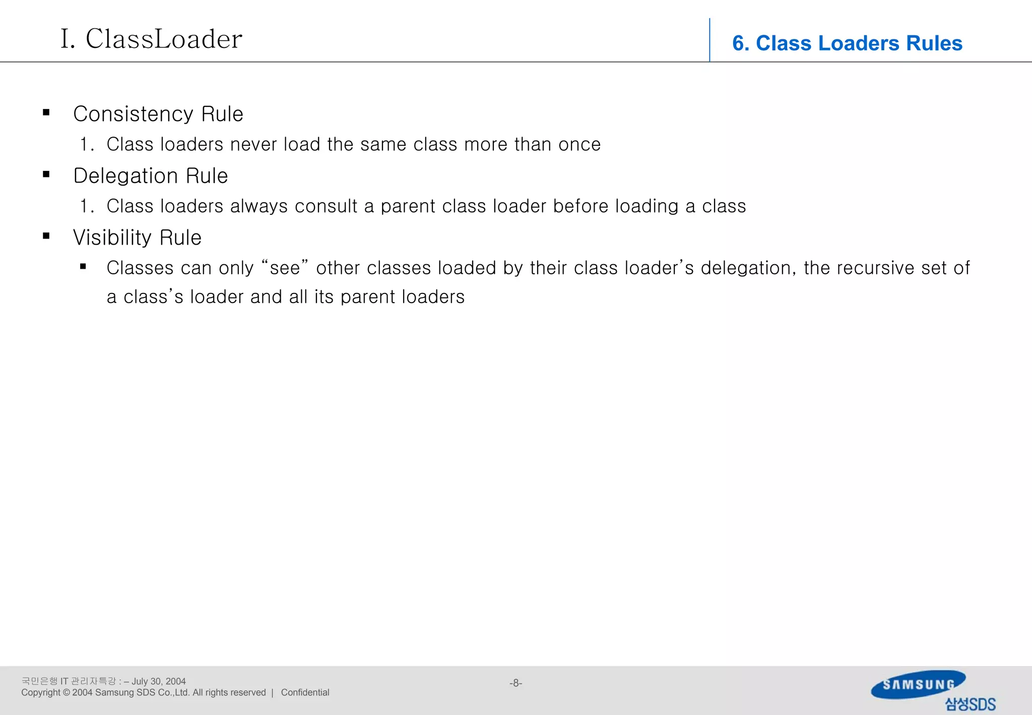 6. Class Loaders Rules ClassLoader Consistency Rule Class loaders never load the same class more than once Delegation Rule Class loaders always consult a parent class loader before loading a class Visibility Rule Classes can only “see” other classes loaded by their class loader’s delegation, the recursive set of a class’s loader and all its parent loaders 