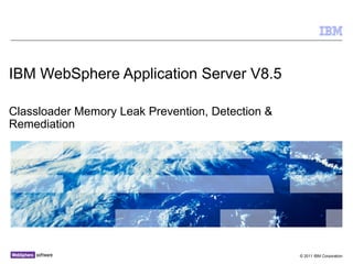 IBM WebSphere Application Server V8.5

Classloader Memory Leak Prevention, Detection &
Remediation




                                                  © 2011 IBM Corporation
 