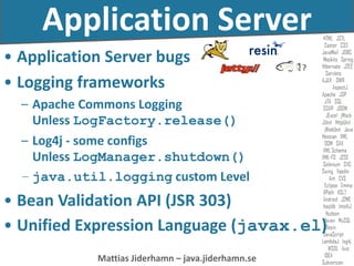 Mattias Jiderhamn – java.jiderhamn.se
Application Server
• Application Server bugs
• Logging frameworks
– Apache Commons Logging
Unless LogFactory.release()
– Log4j - some configs
Unless LogManager.shutdown()
– java.util.logging custom Level
• Bean Validation API (JSR 303)
• Unified Expression Language (javax.el)
?
 