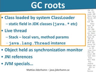 Mattias Jiderhamn – java.jiderhamn.se
GC roots
• Class loaded by system ClassLoader
– static field in JDK classes (java.* etc)
• Live thread
– Stack – local vars, method params
–java.lang.Thread instance
• Object held as synchronization monitor
• JNI references
• JVM specials…
 