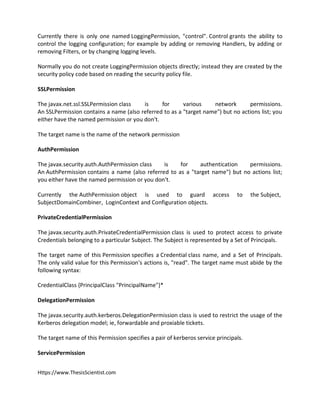 Https://www.ThesisScientist.com
Currently there is only one named LoggingPermission, "control". Control grants the ability to
control the logging configuration; for example by adding or removing Handlers, by adding or
removing Filters, or by changing logging levels.
Normally you do not create LoggingPermission objects directly; instead they are created by the
security policy code based on reading the security policy file.
SSLPermission
The javax.net.ssl.SSLPermission class is for various network permissions.
An SSLPermission contains a name (also referred to as a "target name") but no actions list; you
either have the named permission or you don't.
The target name is the name of the network permission
AuthPermission
The javax.security.auth.AuthPermission class is for authentication permissions.
An AuthPermission contains a name (also referred to as a "target name") but no actions list;
you either have the named permission or you don't.
Currently the AuthPermission object is used to guard access to the Subject,
SubjectDomainCombiner, LoginContext and Configuration objects.
PrivateCredentialPermission
The javax.security.auth.PrivateCredentialPermission class is used to protect access to private
Credentials belonging to a particular Subject. The Subject is represented by a Set of Principals.
The target name of this Permission specifies a Credential class name, and a Set of Principals.
The only valid value for this Permission's actions is, "read". The target name must abide by the
following syntax:
CredentialClass {PrincipalClass "PrincipalName"}*
DelegationPermission
The javax.security.auth.kerberos.DelegationPermission class is used to restrict the usage of the
Kerberos delegation model; ie, forwardable and proxiable tickets.
The target name of this Permission specifies a pair of kerberos service principals.
ServicePermission
 