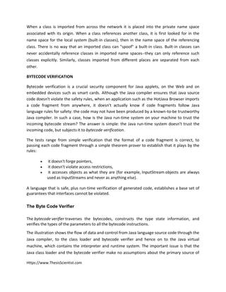 Https://www.ThesisScientist.com
When a class is imported from across the network it is placed into the private name space
associated with its origin. When a class references another class, it is first looked for in the
name space for the local system (built-in classes), then in the name space of the referencing
class. There is no way that an imported class can "spoof" a built-in class. Built-in classes can
never accidentally reference classes in imported name spaces--they can only reference such
classes explicitly. Similarly, classes imported from different places are separated from each
other.
BYTECODE VERIFICATION
Bytecode verification is a crucial security component for Java applets, on the Web and on
embedded devices such as smart cards. Although the Java compiler ensures that Java source
code doesn't violate the safety rules, when an application such as the HotJava Browser imports
a code fragment from anywhere, it doesn't actually know if code fragments follow Java
language rules for safety: the code may not have been produced by a known-to-be trustworthy
Java compiler. In such a case, how is the Java run-time system on your machine to trust the
incoming bytecode stream? The answer is simple: the Java run-time system doesn't trust the
incoming code, but subjects it to bytecode verification.
The tests range from simple verification that the format of a code fragment is correct, to
passing each code fragment through a simple theorem prover to establish that it plays by the
rules:
 it doesn't forge pointers,
 it doesn't violate access restrictions,
 it accesses objects as what they are (for example, InputStream objects are always
used as InputStreams and never as anything else).
A language that is safe, plus run-time verification of generated code, establishes a base set of
guarantees that interfaces cannot be violated.
The Byte Code Verifier
The bytecode verifier traverses the bytecodes, constructs the type state information, and
verifies the types of the parameters to all the bytecode instructions.
The illustration shows the flow of data and control from Java language source code through the
Java compiler, to the class loader and bytecode verifier and hence on to the Java virtual
machine, which contains the interpreter and runtime system. The important issue is that the
Java class loader and the bytecode verifier make no assumptions about the primary source of
 