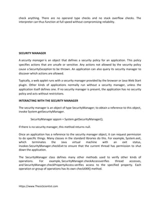 Https://www.ThesisScientist.com
check anything. There are no operand type checks and no stack overflow checks. The
interpreter can thus function at full speed without compromising reliability.
SECURITY MANAGER
A security manager is an object that defines a security policy for an application. This policy
specifies actions that are unsafe or sensitive. Any actions not allowed by the security policy
cause a SecurityException to be thrown. An application can also query its security manager to
discover which actions are allowed.
Typically, a web applet runs with a security manager provided by the browser or Java Web Start
plugin. Other kinds of applications normally run without a security manager, unless the
application itself defines one. If no security manager is present, the application has no security
policy and acts without restrictions.
INTERACTING WITH THE SECURITY MANAGER
The security manager is an object of type SecurityManager; to obtain a reference to this object,
invoke System.getSecurityManager.
SecurityManager appsm = System.getSecurityManager();
If there is no security manager, this method returns null.
Once an application has a reference to the security manager object, it can request permission
to do specific things. Many classes in the standard libraries do this. For example, System.exit,
which terminates the Java virtual machine with an exit status,
invokes SecurityManager.checkExit to ensure that the current thread has permission to shut
down the application.
The SecurityManager class defines many other methods used to verify other kinds of
operations. For example, SecurityManager.checkAccessverifies thread accesses,
and SecurityManager.checkPropertyAccess verifies access to the specified property. Each
operation or group of operations has its own checkXXX() method.
 