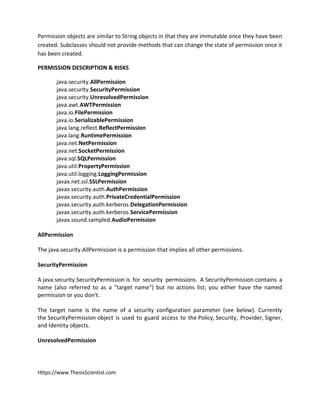 Https://www.ThesisScientist.com
Permission objects are similar to String objects in that they are immutable once they have been
created. Subclasses should not provide methods that can change the state of permission once it
has been created.
PERMISSION DESCRIPTION & RISKS
java.security.AllPermission
java.security.SecurityPermission
java.security.UnresolvedPermission
java.awt.AWTPermission
java.io.FilePermission
java.io.SerializablePermission
java.lang.reflect.ReflectPermission
java.lang.RuntimePermission
java.net.NetPermission
java.net.SocketPermission
java.sql.SQLPermission
java.util.PropertyPermission
java.util.logging.LoggingPermission
javax.net.ssl.SSLPermission
javax.security.auth.AuthPermission
javax.security.auth.PrivateCredentialPermission
javax.security.auth.kerberos.DelegationPermission
javax.security.auth.kerberos.ServicePermission
javax.sound.sampled.AudioPermission
AllPermission
The java.security.AllPermission is a permission that implies all other permissions.
SecurityPermission
A java.security.SecurityPermission is for security permissions. A SecurityPermission contains a
name (also referred to as a "target name") but no actions list; you either have the named
permission or you don't.
The target name is the name of a security configuration parameter (see below). Currently
the SecurityPermission object is used to guard access to the Policy, Security, Provider, Signer,
and Identity objects.
UnresolvedPermission
 