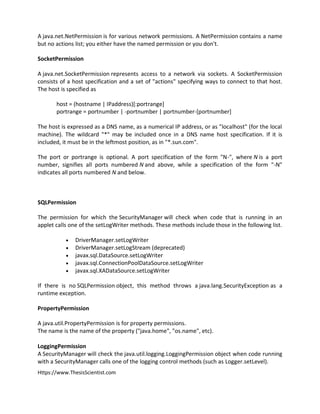 Https://www.ThesisScientist.com
A java.net.NetPermission is for various network permissions. A NetPermission contains a name
but no actions list; you either have the named permission or you don't.
SocketPermission
A java.net.SocketPermission represents access to a network via sockets. A SocketPermission
consists of a host specification and a set of "actions" specifying ways to connect to that host.
The host is specified as
host = (hostname | IPaddress)[:portrange]
portrange = portnumber | -portnumber | portnumber-[portnumber]
The host is expressed as a DNS name, as a numerical IP address, or as "localhost" (for the local
machine). The wildcard "*" may be included once in a DNS name host specification. If it is
included, it must be in the leftmost position, as in "*.sun.com".
The port or portrange is optional. A port specification of the form "N-", where N is a port
number, signifies all ports numbered N and above, while a specification of the form "-N"
indicates all ports numbered N and below.
SQLPermission
The permission for which the SecurityManager will check when code that is running in an
applet calls one of the setLogWriter methods. These methods include those in the following list.
 DriverManager.setLogWriter
 DriverManager.setLogStream (deprecated)
 javax.sql.DataSource.setLogWriter
 javax.sql.ConnectionPoolDataSource.setLogWriter
 javax.sql.XADataSource.setLogWriter
If there is no SQLPermission object, this method throws a java.lang.SecurityException as a
runtime exception.
PropertyPermission
A java.util.PropertyPermission is for property permissions.
The name is the name of the property ("java.home", "os.name", etc).
LoggingPermission
A SecurityManager will check the java.util.logging.LoggingPermission object when code running
with a SecurityManager calls one of the logging control methods (such as Logger.setLevel).
 