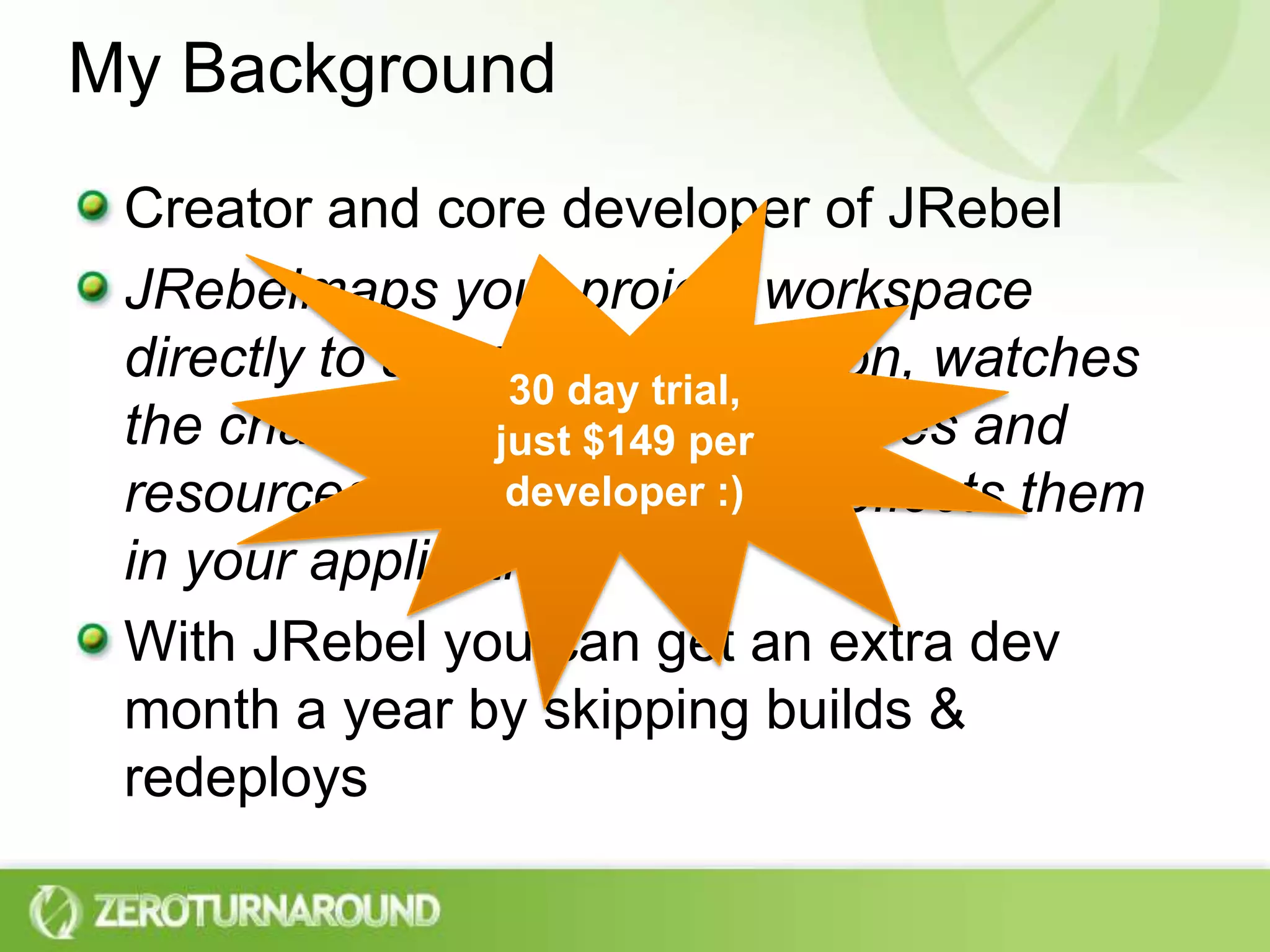 My BackgroundCreator and core developer of JRebelJRebelmaps your project workspace directly to a running application, watches the changes you make to classes and resources, then intelligently reflects them in your application.With JRebel you can get an extra dev month a year by skipping builds & redeploys30 day trial, just $149 per developer :)
