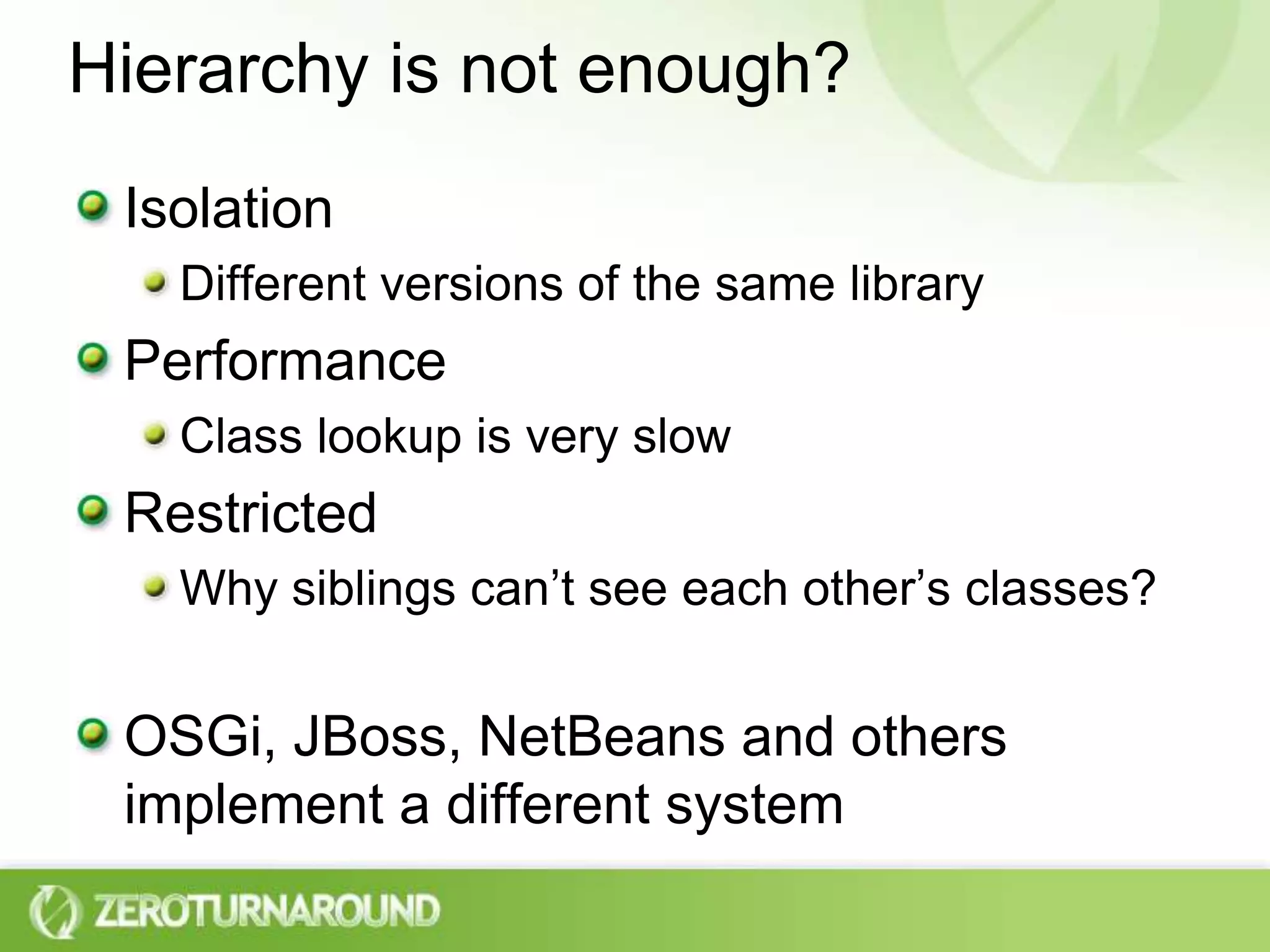 Hierarchy is not enough?Isolation Different versions of the same libraryPerformanceClass lookup is very slowRestrictedWhy siblings can’t see each other’s classes?OSGi, JBoss, NetBeans and others implement a different system