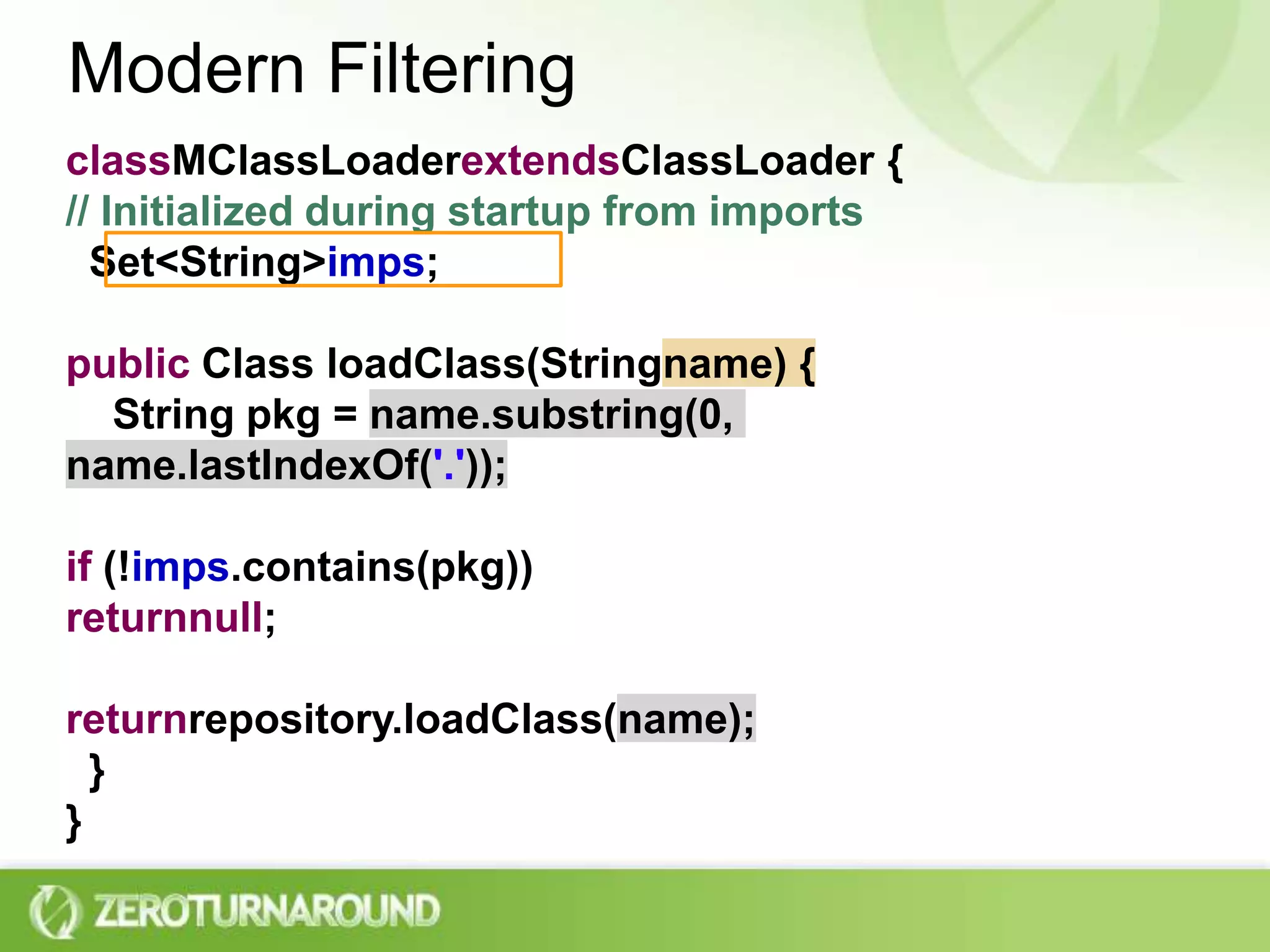 Modern FilteringclassMClassLoaderextendsClassLoader {// Initialized during startup from imports  Set<String> imps;public Class loadClass(Stringname) {    String pkg = name.substring(0, name.lastIndexOf('.'));if (!imps.contains(pkg))returnnull;returnrepository.loadClass(name);  }}