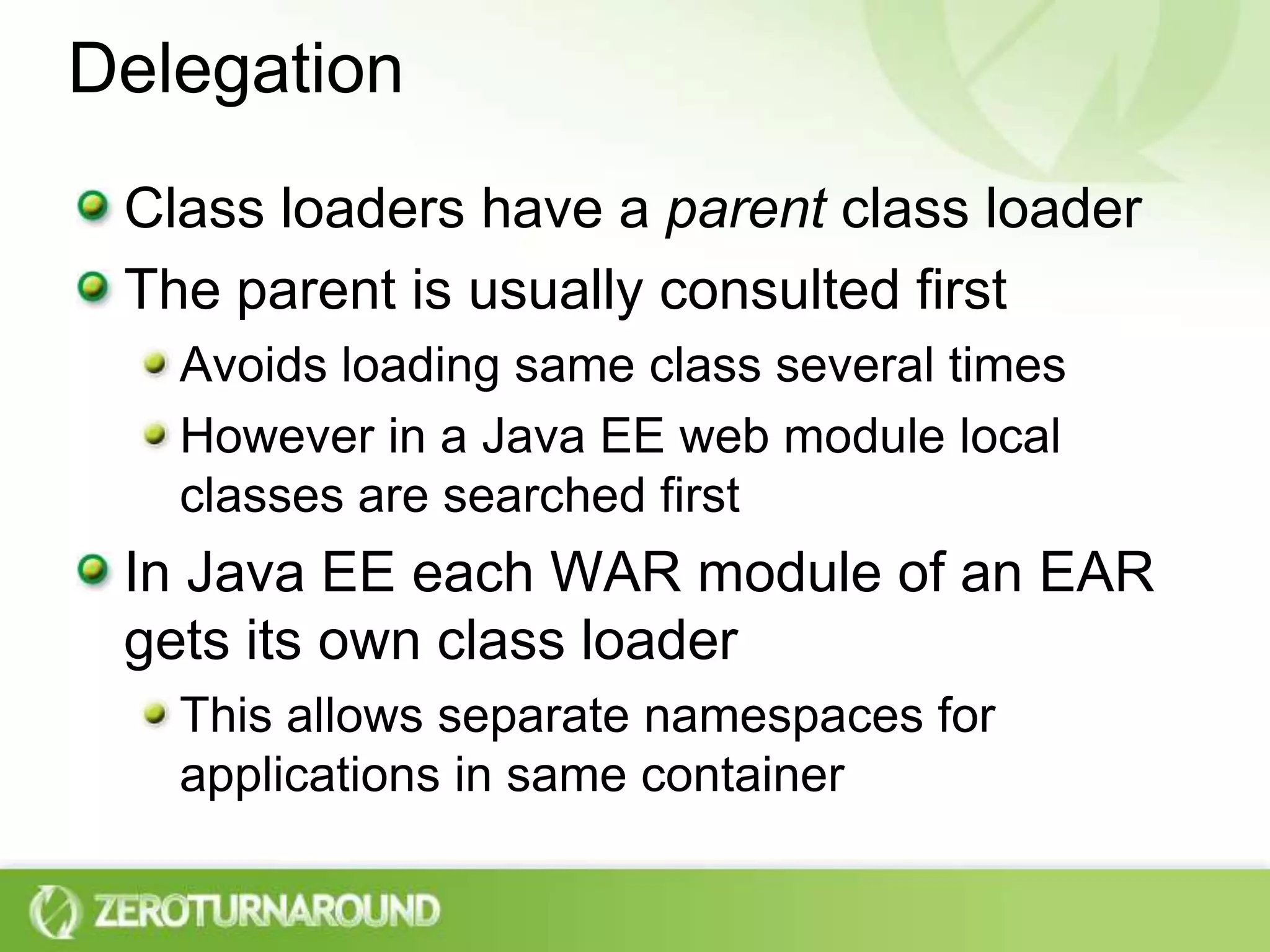 DelegationClass loaders have a parent class loaderThe parent is usually consulted firstAvoids loading same class several timesHowever in a Java EE web module local classes are searched firstIn Java EE each WAR module of an EAR gets its own class loaderThis allows separate namespaces for applications in same container