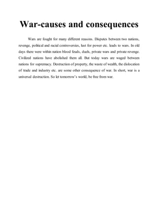War-causes and consequences
Wars are fought for many different reasons. Disputes between two nations,
revenge, political and racial controversies, lust for power etc. leads to wars. In old
days there were within nation blood feuds, duels, private wars and private revenge.
Civilized nations have abolished them all. But today wars are waged between
nations for supremacy. Destruction of property, the waste of wealth, the dislocation
of trade and industry etc. are some other consequence of war. In short, war is a
universal destruction. So let tomorrow’s world, be free from war.
 