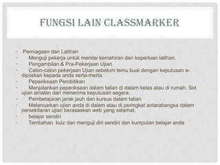 FUNGSI LAIN CLASSMARKER
• Perniagaan dan Latihan
• Menguji pekerja untuk menilai kemahiran dan keperluan latihan.
• Pengambilan & Pra-Pekerjaan Ujian
• Calon-calon pekerjaan Ujian sebelum temu bual dengan keputusan e-
diposkan kepada anda serta-merta.
• Peperiksaan Pendidikan
• Menjalankan peperiksaan dalam talian di dalam kelas atau di rumah. Set
ujian amalan dan menerima keputusan segera.
• Pembelajaran jarak jauh dan kursus dalam talian
• Melancarkan ujian anda di dalam atau di peringkat antarabangsa dalam
persekitaran ujian berasaskan web yang selamat.
• belajar sendiri
• Tambahan kuiz dan menguji diri sendiri dan kumpulan belajar anda
 