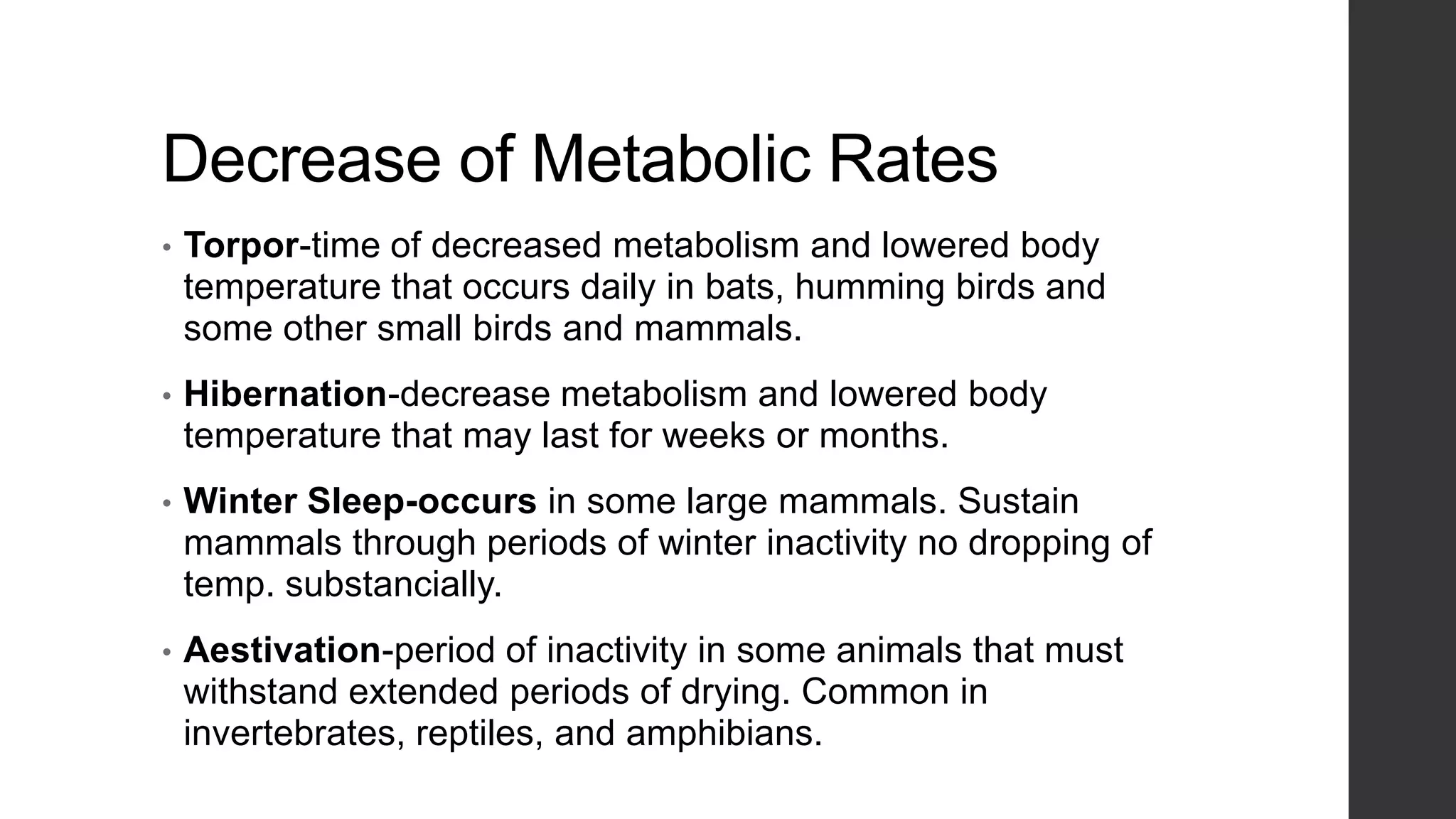 Decrease of Metabolic Rates
•

Torpor-time of decreased metabolism and lowered body
temperature that occurs daily in bats, humming birds and
some other small birds and mammals.

•

Hibernation-decrease metabolism and lowered body
temperature that may last for weeks or months.

•

Winter Sleep-occurs in some large mammals. Sustain
mammals through periods of winter inactivity no dropping of
temp. substancially.

•

Aestivation-period of inactivity in some animals that must
withstand extended periods of drying. Common in
invertebrates, reptiles, and amphibians.

 