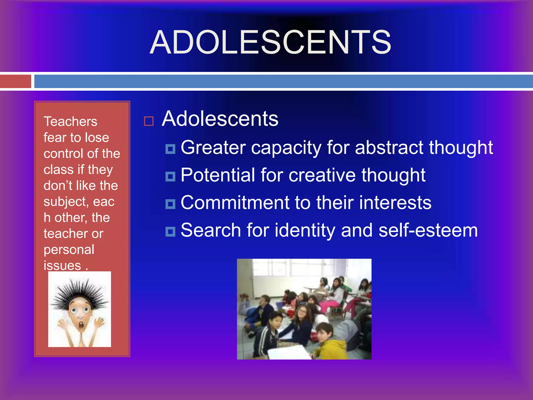 ADOLESCENTSTeachers  fear to lose control of the class if they don’t like the subject, each other, the teacher or personal issues .AdolescentsGreater capacity for abstract thoughtPotential for creative thought Commitment to their interestsSearch for identity and self-esteem
