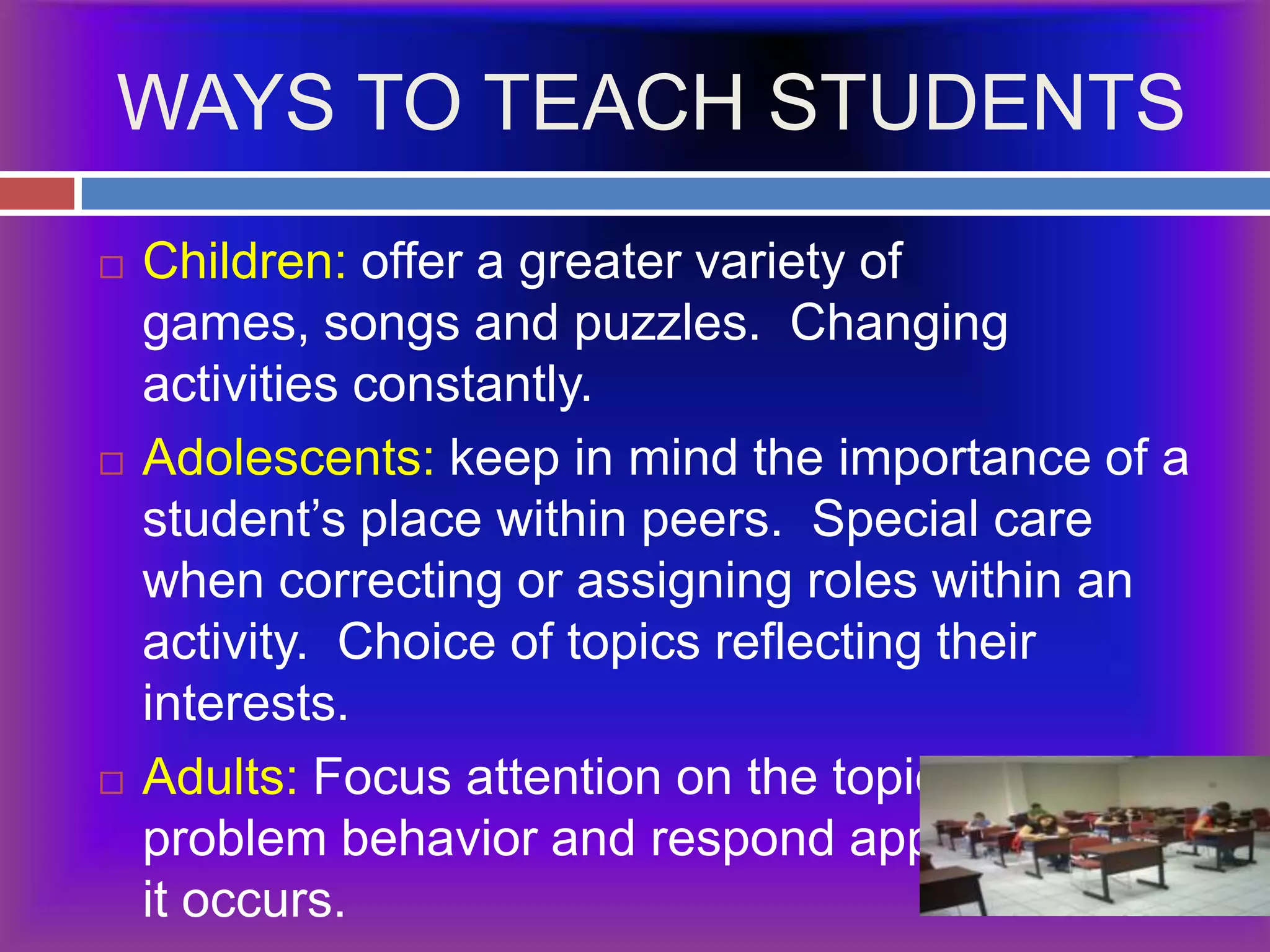 WAYS TO TEACH STUDENTSChildren: offer a greater variety of games, songs and puzzles.  Changing activities constantly.Adolescents: keep in mind the importance of a student’s place within peers.  Special care when correcting or assigning roles within an activity.  Choice of topics reflecting their interests.Adults: Focus attention on the topic, prevent problem behavior and respond appropriately if it occurs.