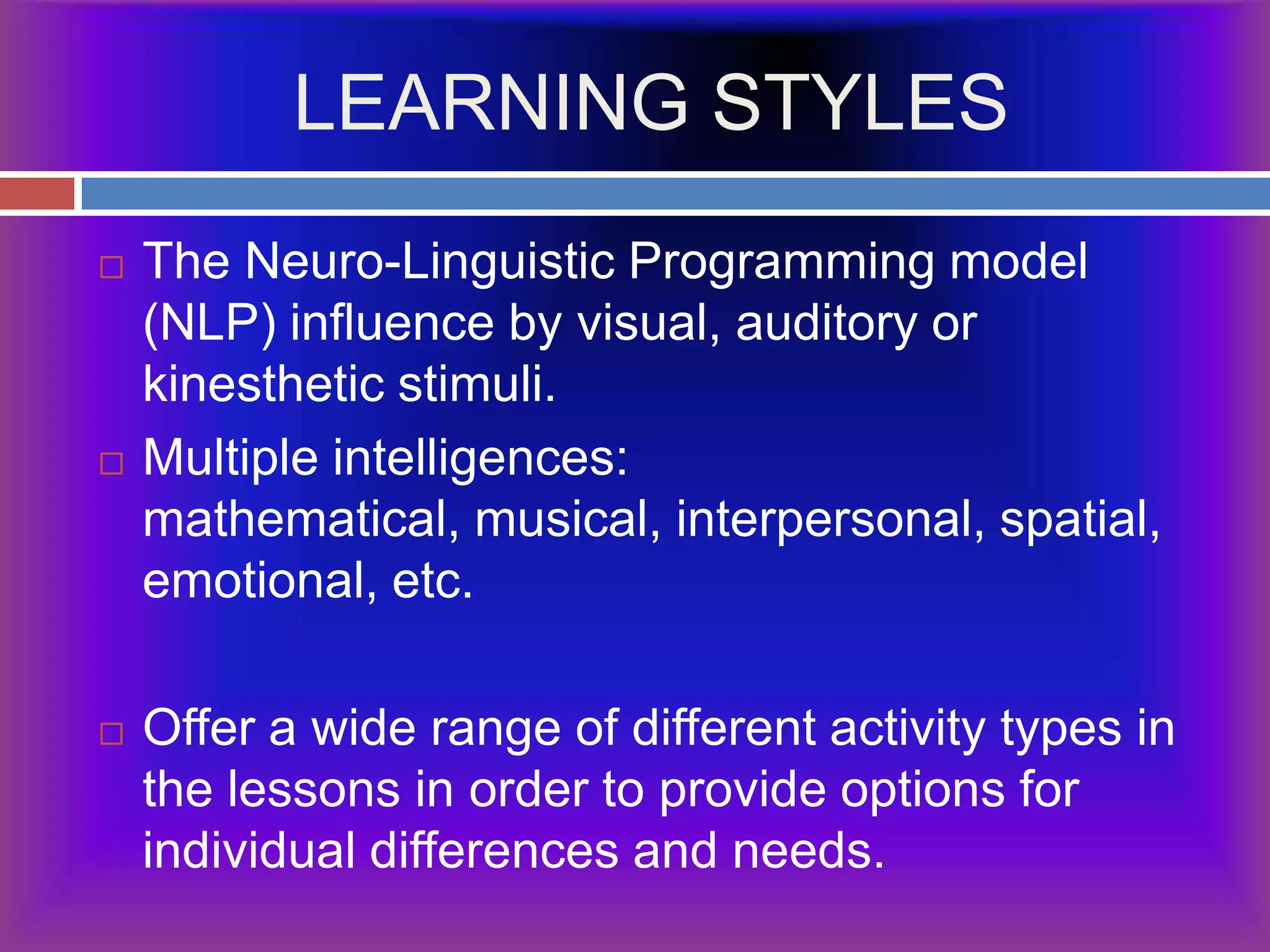 LEARNING STYLESThe Neuro-Linguistic Programming model (NLP) influence by visual, auditory or kinesthetic stimuli.Multiple intelligences: mathematical, musical, interpersonal, spatial, emotional, etc. Offer a wide range of different activity types in the lessons in order to provide options for individual differences and needs.
