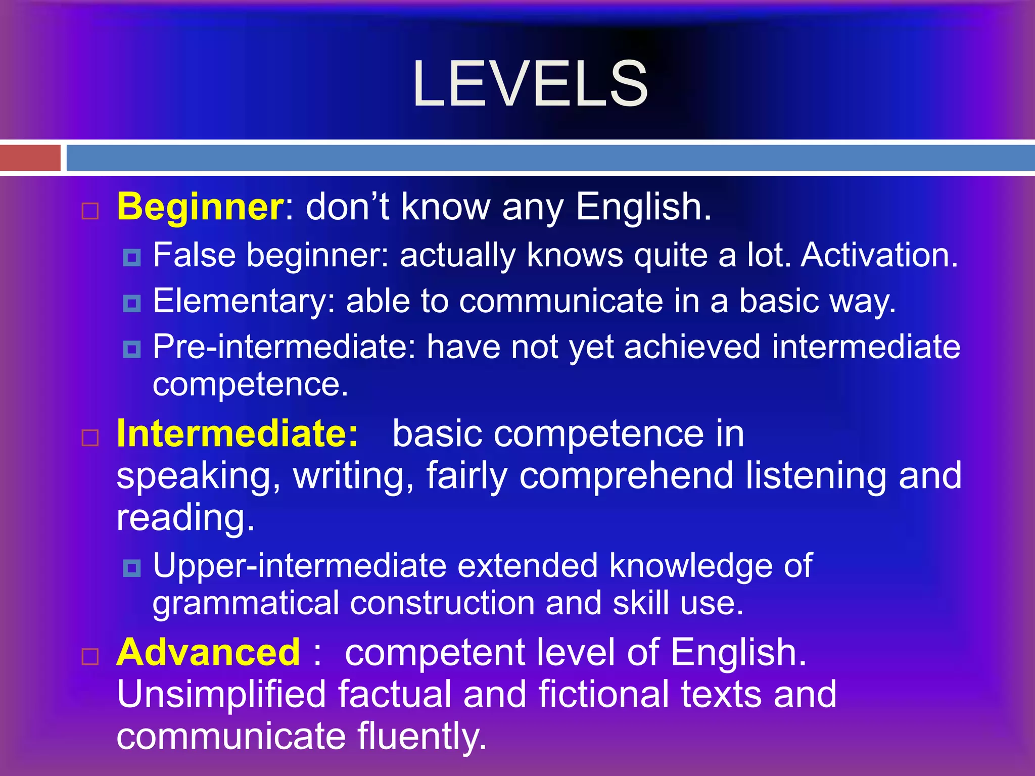 LEVELSBeginner: don’t know any English.False beginner: actually knows quite a lot. Activation.Elementary: able to communicate in a basic way.Pre-intermediate: have not yet achieved intermediate competence.Intermediate:   basic competence in speaking, writing, fairly comprehend listening and reading.Upper-intermediate extended knowledge of grammatical construction and skill use.Advanced :  competent level of English.  Unsimplified factual and fictional texts and communicate fluently.