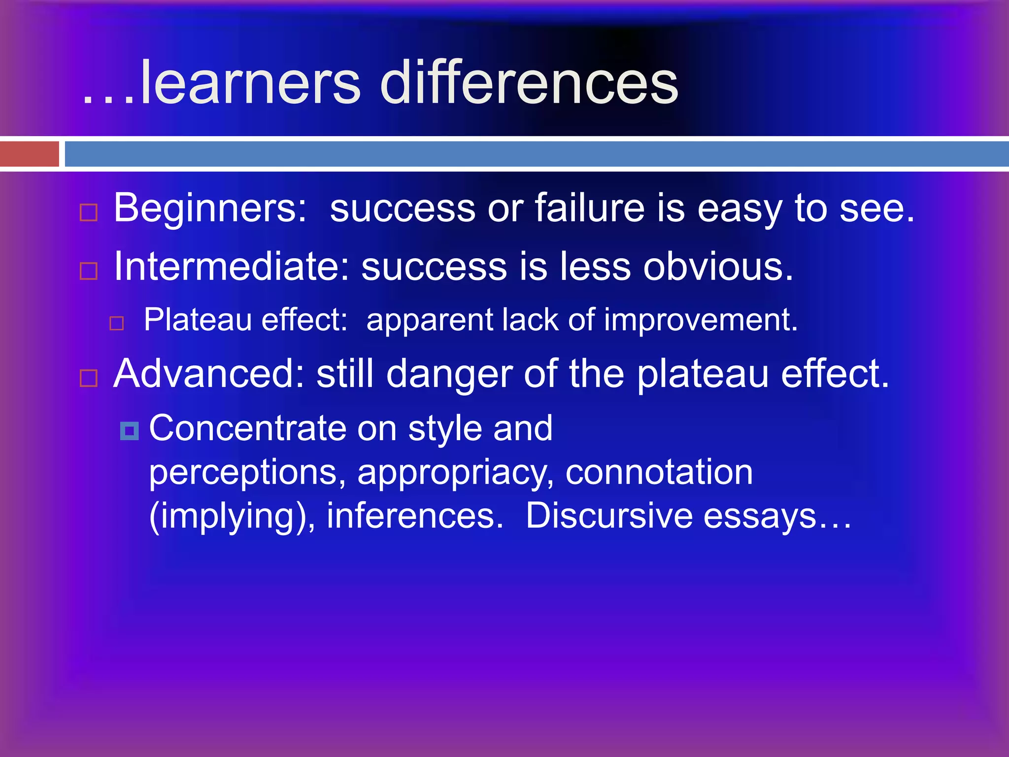 …learners differencesBeginners:  success or failure is easy to see.Intermediate: success is less obvious.Plateau effect:  apparent lack of improvement.Advanced: still danger of the plateau effect.Concentrate on style and perceptions, appropriacy, connotation (implying), inferences.  Discursive essays…