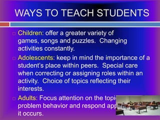 WAYS TO TEACH STUDENTSChildren: offer a greater variety of games, songs and puzzles.  Changing activities constantly.Adolescents: keep in mind the importance of a student’s place within peers.  Special care when correcting or assigning roles within an activity.  Choice of topics reflecting their interests.Adults: Focus attention on the topic, prevent problem behavior and respond appropriately if it occurs.
