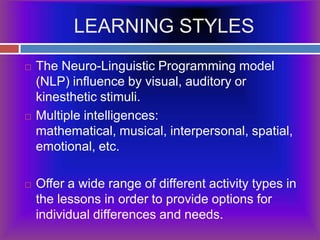 LEARNING STYLESThe Neuro-Linguistic Programming model (NLP) influence by visual, auditory or kinesthetic stimuli.Multiple intelligences: mathematical, musical, interpersonal, spatial, emotional, etc. Offer a wide range of different activity types in the lessons in order to provide options for individual differences and needs.