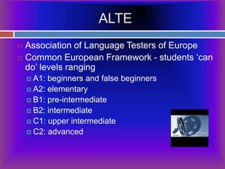 ALTEAssociation of Language Testers of EuropeCommon European Framework -students ‘can do’ levels ranging A1: beginners and false beginnersA2: elementaryB1: pre-intermediateB2: intermediateC1: upper intermediateC2: advanced			                