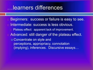 …learners differencesBeginners:  success or failure is easy to see.Intermediate: success is less obvious.Plateau effect:  apparent lack of improvement.Advanced: still danger of the plateau effect.Concentrate on style and perceptions, appropriacy, connotation (implying), inferences.  Discursive essays…