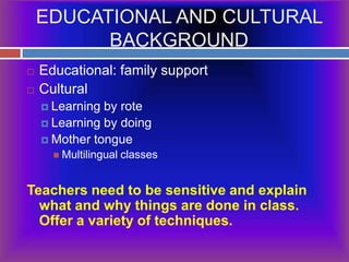EDUCATIONAL AND CULTURAL BACKGROUNDEducational: family supportCulturalLearning by roteLearning by doingMother tongueMultilingual classesTeachers need to be sensitive and explain what and why things are done in class.  Offer a variety of techniques.