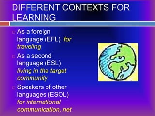 DIFFERENT CONTEXTS FOR LEARNINGAs a foreign language (EFL)  for travelingAs a second language (ESL) living in the target communitySpeakers of other languages (ESOL)  for international communication, net