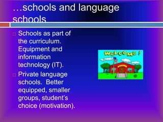 …schools and language schoolsSchools as part of the curriculum. Equipment and information technology (IT).Private language schools.  Better equipped, smaller groups, student’s choice (motivation).