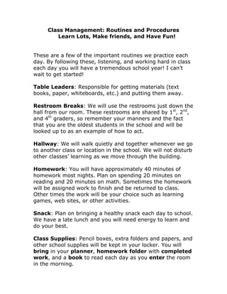 Class Management: Routines and Procedures<br />Learn Lots, Make friends, and Have Fun!<br />These are a few of the important routines we practice each day. By following these, listening, and working hard in class each day you will have a tremendous school year! I can’t wait to get started! <br />Table Leaders: Responsible for getting materials (text books, paper, whiteboards, etc.) and putting them away.<br />Restroom Breaks: We will use the restrooms just down the hall from our room. These restrooms are shared by 1st, 2nd, and 4th graders, so remember your manners and the fact that you are the oldest students in the school and will be looked up to as an example of how to act.<br />Hallway: We will walk quietly and together whenever we go to another class or location in the school. We will not disturb other classes’ learning as we move through the building.<br />Homework: You will have approximately 40 minutes of homework most nights. Plan on spending 20 minutes on reading and 20 minutes on math. Sometimes the homework will be assigned work to finish and be returned to class. Other times the work will be your choice such as learning games, web sites, or other activities.<br />Snack: Plan on bringing a healthy snack each day to school. We have a late lunch and you will need energy to learn and do your best.<br />Class Supplies: Pencil boxes, extra folders and papers, and other school supplies will be kept in your locker. You will bring in your planner, homework folder with completed work, and a book to read each day as you enter the room in the morning.<br />Getting Help when the Teacher is Busy<br />There will be times when you will need help and I’m busy with another student. When this happens, reread directions, ask another student at your table, and try again on your own, repeat this process if needed. <br />Telephone Use<br />Phone use is only for an emergency.<br />Expectations:<br />Be prepared<br />Listen respectfully<br />Respect others and their property<br />Work hard and do your best<br />Be involved<br />Behavior Policy<br />Class Rules:<br />Follow directions and listen<br />Respect people and things<br />Be RESPONSIBLE<br />Consequences:<br />Verbal warning<br />Name in my notebook <br />A check with a 5 minute time out<br />If needed during the week, students may be given a warning prior to having their name in my notebook. Once a student has their name there he or she will not receive a stamp in their planner for the day. I will just initial the planner. Ask your son or daughter why they did not receive a stamp for the day. (They should be able to tell you.) If a student misses 2 stamps for the week they may miss some of their Friday fun time. Students can also not receive a stamp if homework was not completed. <br />