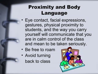 Proximity and Body
       Language
• Eye contact, facial expressions,
  gestures, physical proximity to
  students, and the way you carry
  yourself will communicate that you
  are in calm control of the class
  and mean to be taken seriously.
• Be free to roam
• Avoid turning
  back to class
 