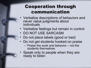 Cooperation through
     communication
• Verbalize descriptions of behaviors and
  never value judgments about
  individuals
• Verbalize feelings but remain in control
• DO NOT USE SARCASM
• Do not place labels (good or bad)
• Do not get students hooked on praise
  – Praise the work and behavior – not the
    students themselves
• Speak only to people when they are
  ready to listen
 